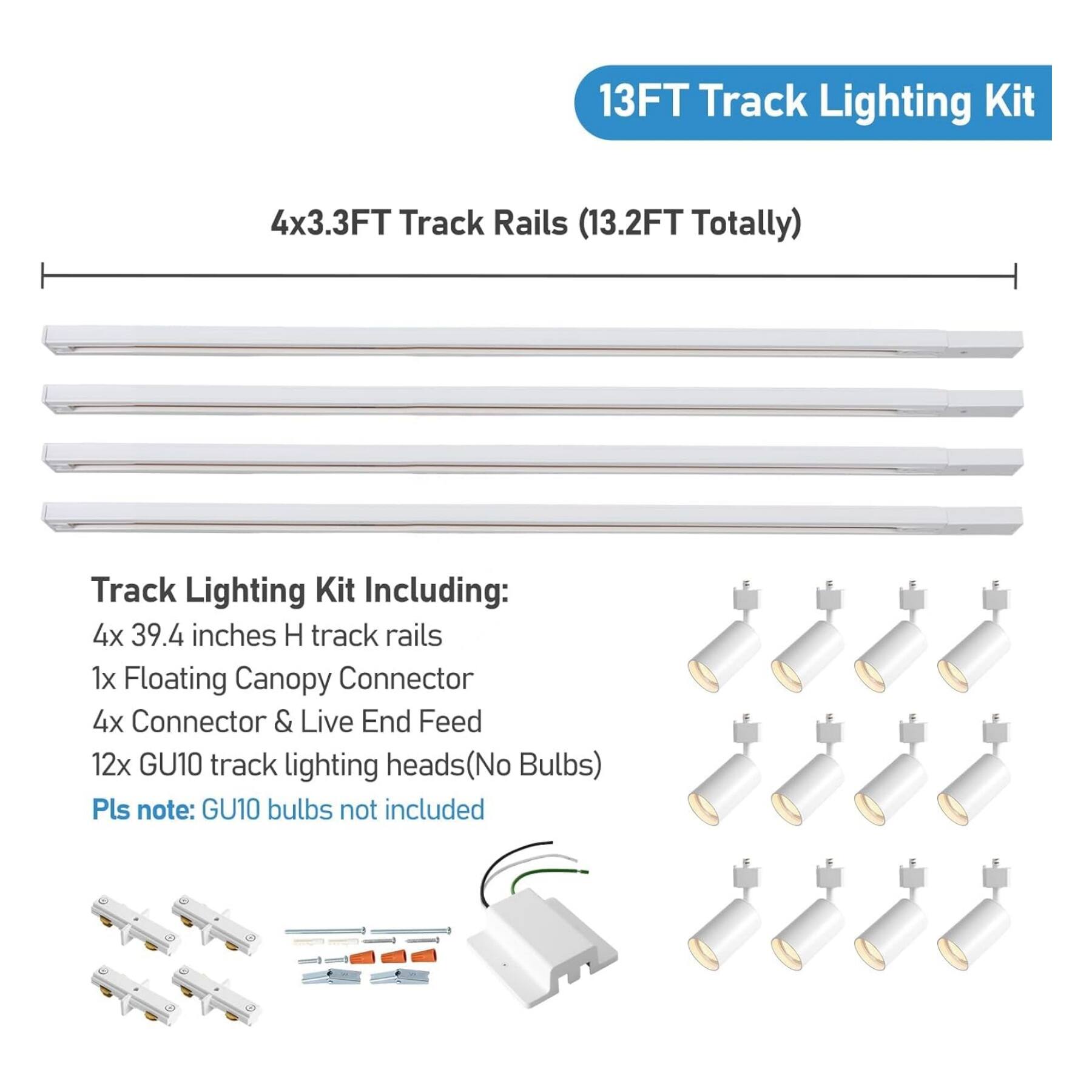 13FT Track Lighting Kit  
4x3.3FT Track Rails (13.2FT Totally)  

Track Lighting Kit Including:  
4x 39.4 inches H track rails  
1x Floating Canopy Connector  
4x Connector & Live End Feed  
12x GU10 track lighting heads (No Bulbs)  

Pls note: GU10 bulbs not included