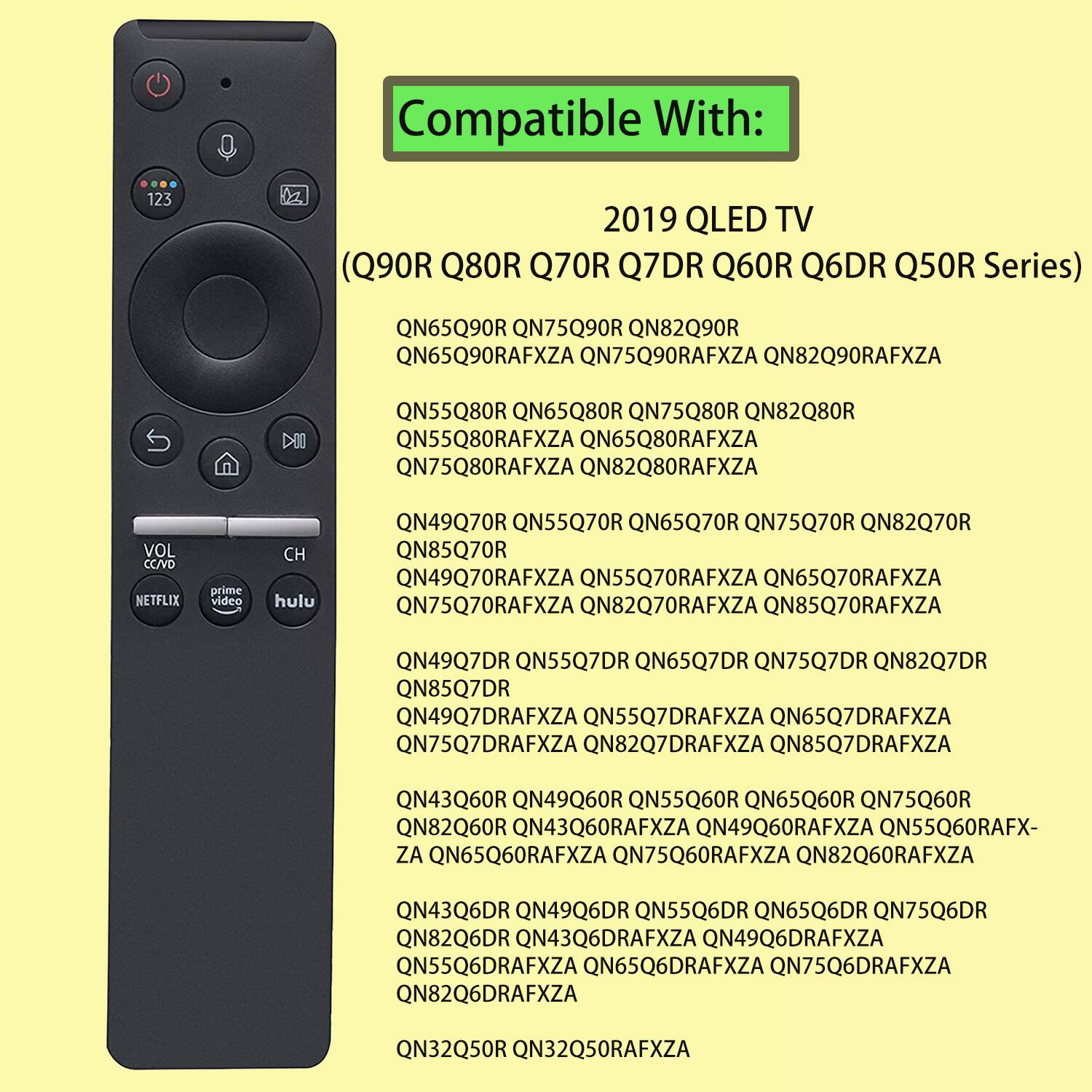 Compatible With: 2019 QLED TV (Q90R Q80R Q70R Q7DR Q60R Q6DR Q50R Series)

QN65Q90R QN75Q90R QN82Q90R QN65Q90RAFXZA QN75Q90RAFXZA QN82Q90RAFXZA
QN55Q80R QN65Q80R QN75Q80R QN82Q80R QN55Q80RAFXZA QN65Q80RAFXZA QN75Q80RAFXZA QN82Q80RAFXZA
QN49Q70R QN55Q70R QN65Q70R QN75Q70R QN82Q70R QN85Q70R QN49Q70RAFXZA QN55Q70RAFXZA QN65Q70RAFXZA QN75Q70RAFXZA QN82Q70RAFXZA QN85Q70RAFXZA
QN49Q7DR QN55Q7DR QN65Q7DR QN75Q7DR QN82Q7DR QN85Q7DR QN49Q7DRAFXZA QN55Q7DRAFXZA QN65Q7DRAFXZA QN75Q7DRAFXZA QN82Q7DRAFXZA QN85Q7DRAFXZA
QN43Q60R QN49Q60R QN55Q60R QN65Q60R QN75Q60R QN82Q60R QN43Q60RAFXZA QN49Q60RAFXZA QN55Q60RAFX- ZA QN65Q60RAFXZA QN75Q60RAFXZA QN82Q60RAFXZA
QN43Q6DR QN49Q6DR QN55Q6DR QN65Q6DR QN75Q6DR QN82Q6DR QN43Q6DRAFXZA QN49Q6DRAFXZA QN55Q6DRAFXZA QN65Q6DR