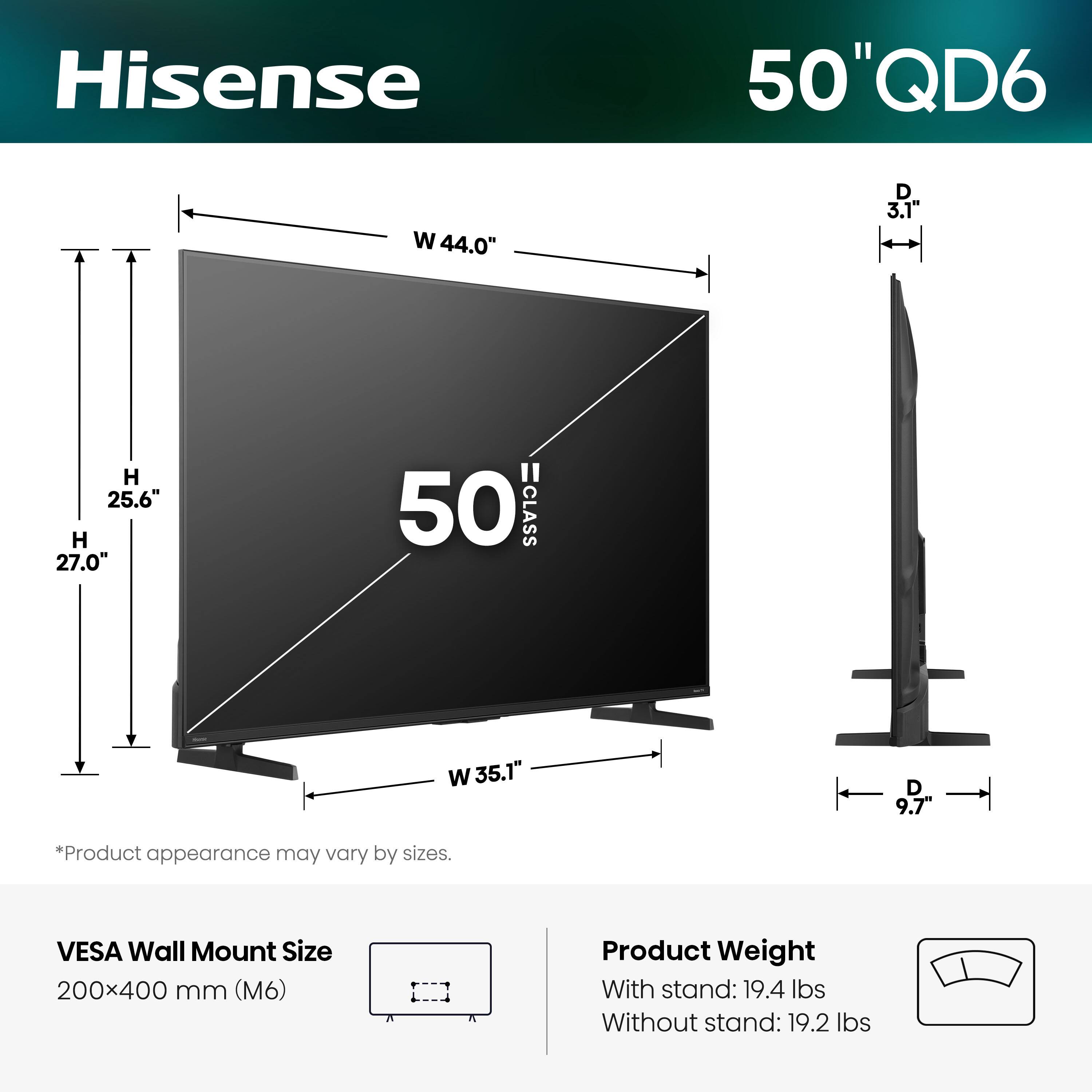 Hisense  
50" QD6  
W 44.0"  
D 3.1"  
H 25.6"  
H 27.0"  
50 CLASS  
W 35.1"  
D 9.7"  
*Product appearance may vary by sizes.  
VESA Wall Mount Size 200x400 mm (M6)  
Product Weight With stand: 19.4 lbs  
Without stand: 19.2 lbs
