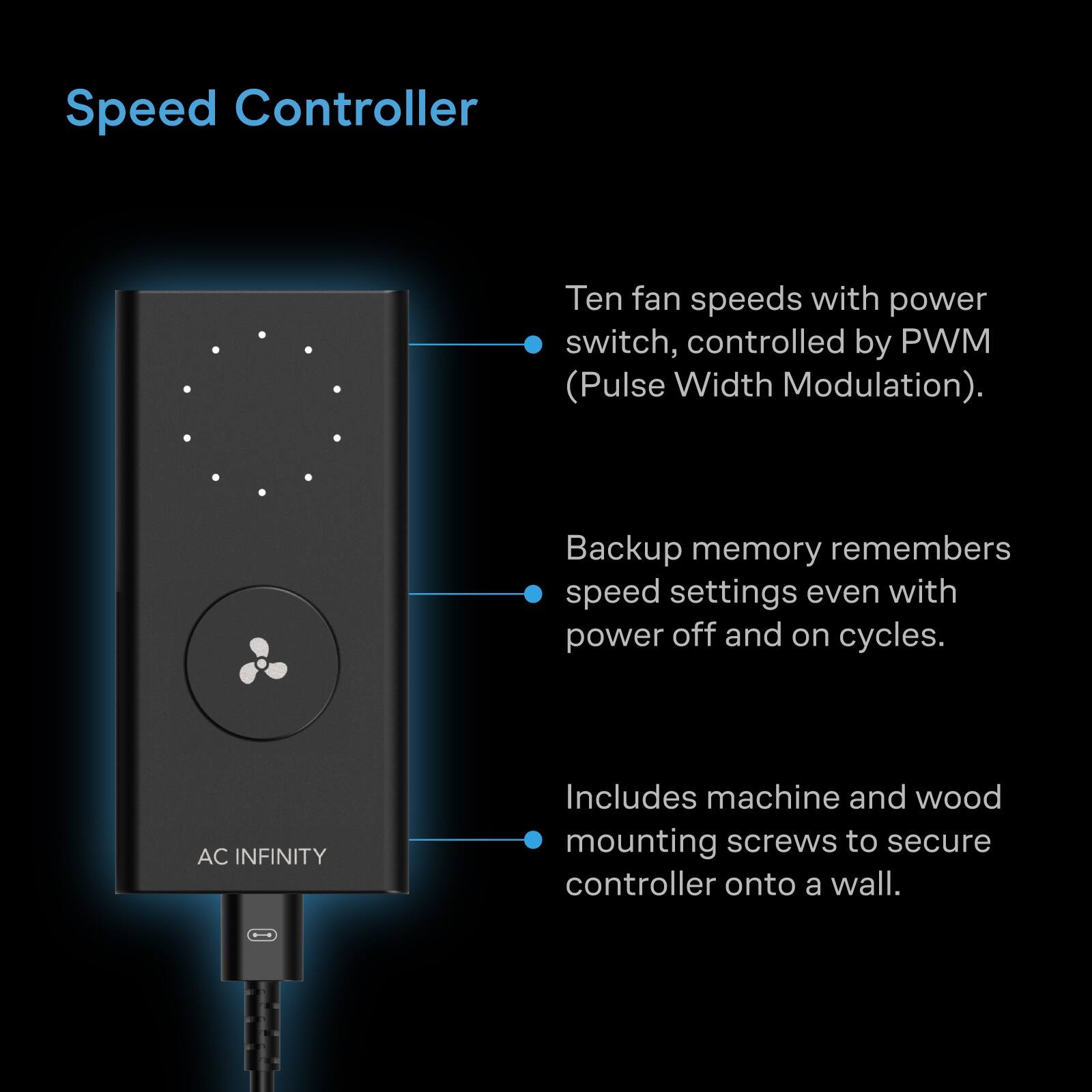 Speed Controller

Ten fan speeds with power switch, controlled by PWM (Pulse Width Modulation).

Backup memory remembers speed settings even with power off and on cycles.

AC INFINITY

Includes machine and wood mounting screws to secure controller onto a wall.