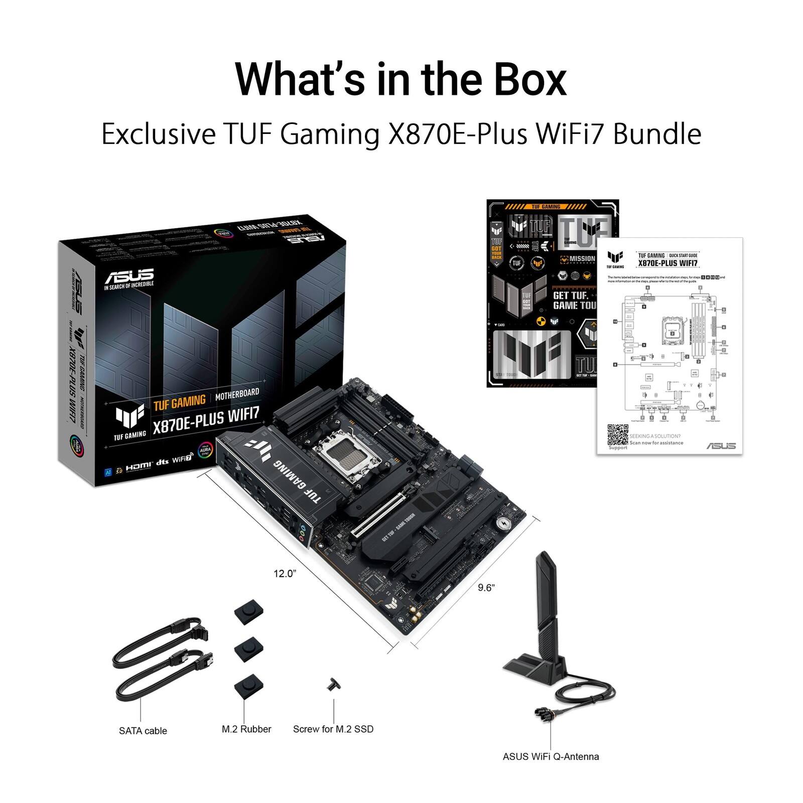 What's in the Box: Exclusive TUF Gaming X870E-Plus WiFi7 Bundle

ASUS KCEORE

MR. N L GsE mm0E

ino_ IP TUF

-d ol F T AMNG

- - - MSSIoN Fo XE706-PLUS WIH

- I - GET TUF. GAME TOU

-- 5IM-3OLEX PDN WIFT7 GAMING MOTHERBOARD

TUF X870E-PLUS WIFI7

TA CAMING

des WIFIK l HOTY GAMING

TUF I - - - . - - + - E R n_ - - - - R + - F ASS

12.0

9.6" SATA cable

M.2 Rubber Screw for M.2 SSD

ASUS WiFi Q-Antenna