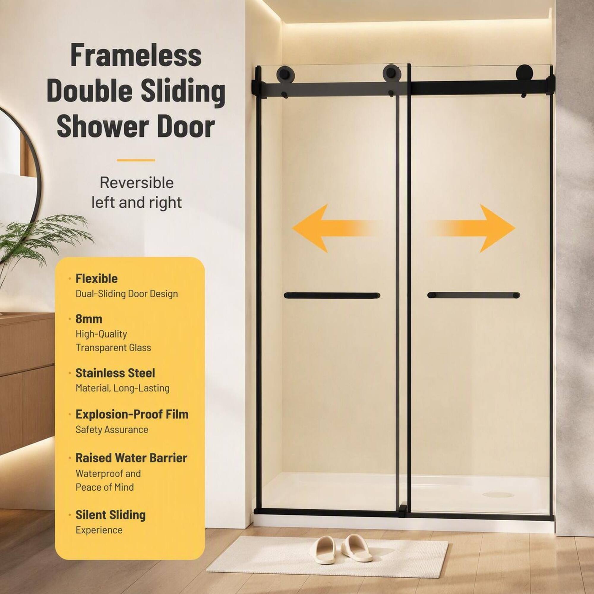 Frameless Double Sliding Shower Door

Reversible left and right

- Flexible Dual-Sliding Door Design
- 8mm High-Quality Transparent Glass
- Stainless Steel Material, Long-Lasting
- Explosion-Proof Film Safety Assurance
- Raised Water Barrier Waterproof and Peace of Mind
- Silent Sliding Experience