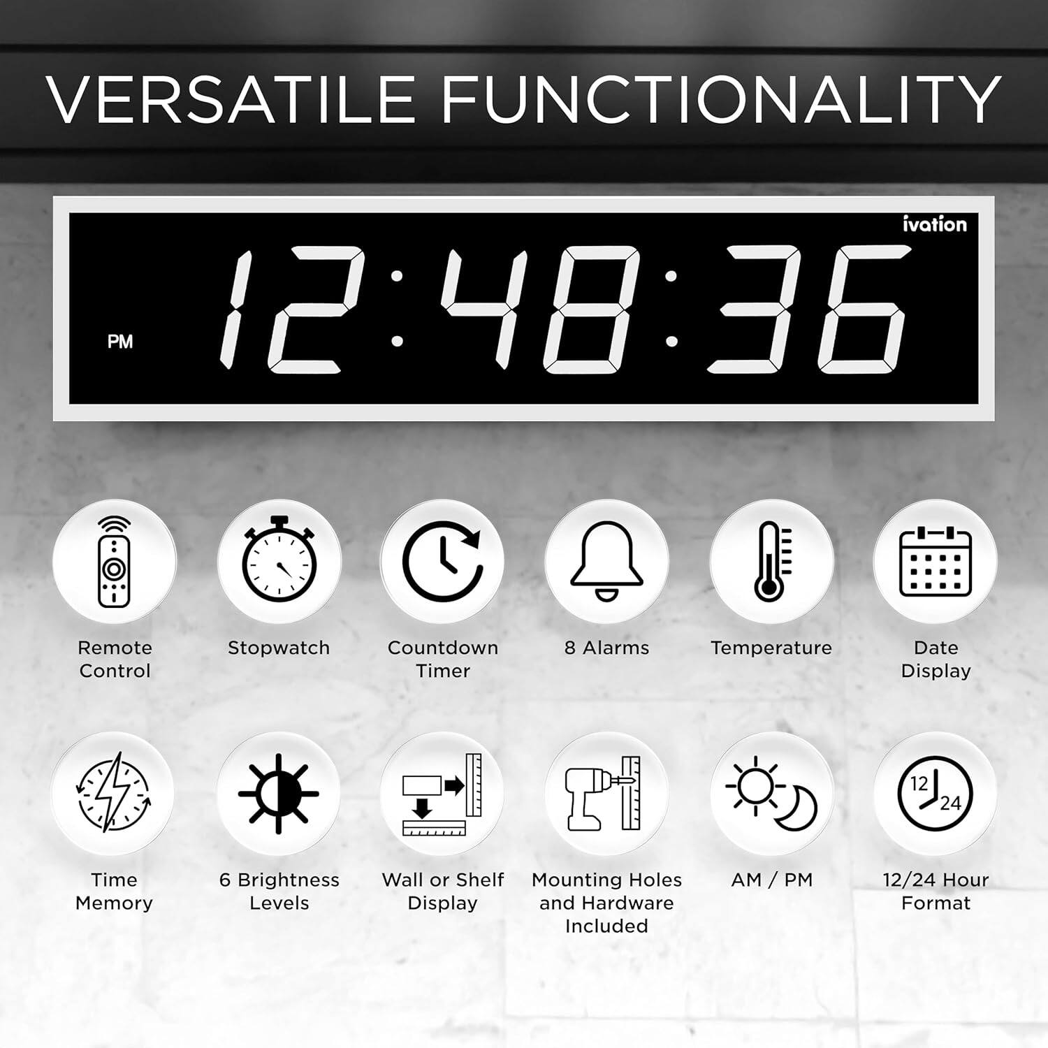 VERSATILE FUNCTIONALITY

ivation PM 12:48:36

- Remote Control
- Stopwatch
- Countdown Timer
- 8 Alarms
- Temperature
- Date Display
- 12/24 Hour Format
- Time Memory
- 6 Brightness Levels
- Wall or Shelf Mounting Holes
- Display and Hardware Included
- AM / PM