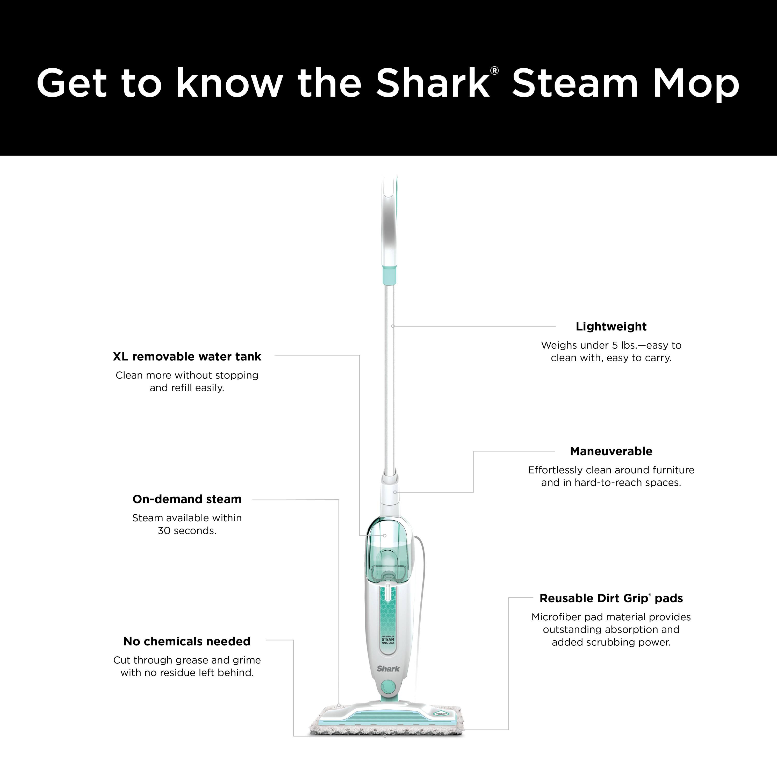Get to know the Shark® Steam Mop

- XL removable water tank
  - Clean more without stopping and refill easily.

- Lightweight
  - Weighs under 5 lbs.—easy to clean with, easy to carry.

- On-demand steam
  - Steam available within 30 seconds.

- Maneuverable
  - Effortlessly clean around furniture and in hard-to-reach spaces.

- No chemicals needed
  - Cut through grease and grime with no residue left behind.

- Reusable Dirt Grip® pads
  - Microfiber pad material provides outstanding absorption and added scrubbing power.
