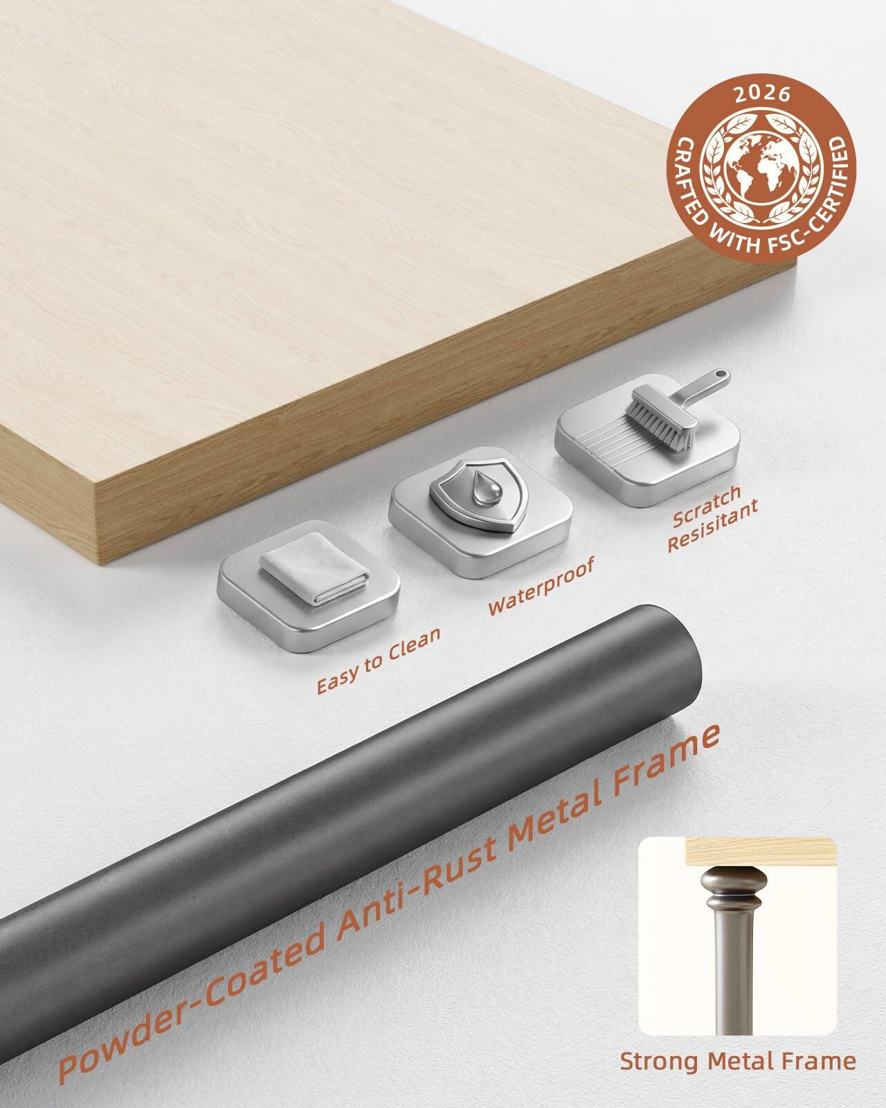2026 CRAFTED FSC-CERTIFIED  
Powder-Coated Anti-Rust Metal Frame  
- Easy to Clean  
- Waterproof  
- Scratch Resistant  
- Strong Metal Frame