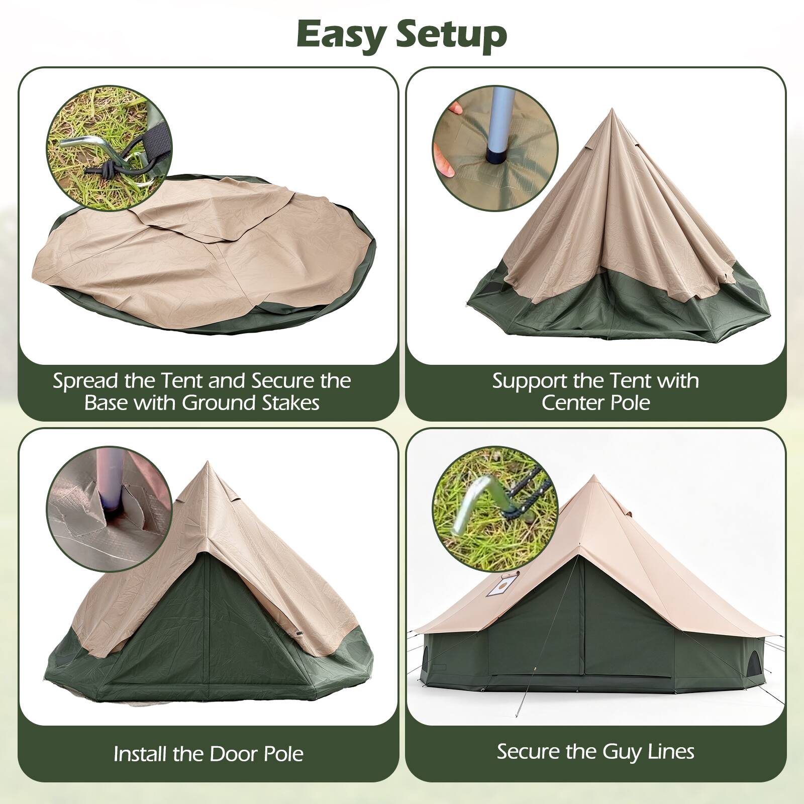 Easy Setup

1. Spread the Tent and Secure the Base with Ground Stakes
2. Support the Tent with Center Pole
3. Install the Door Pole
4. Secure the Guy Lines