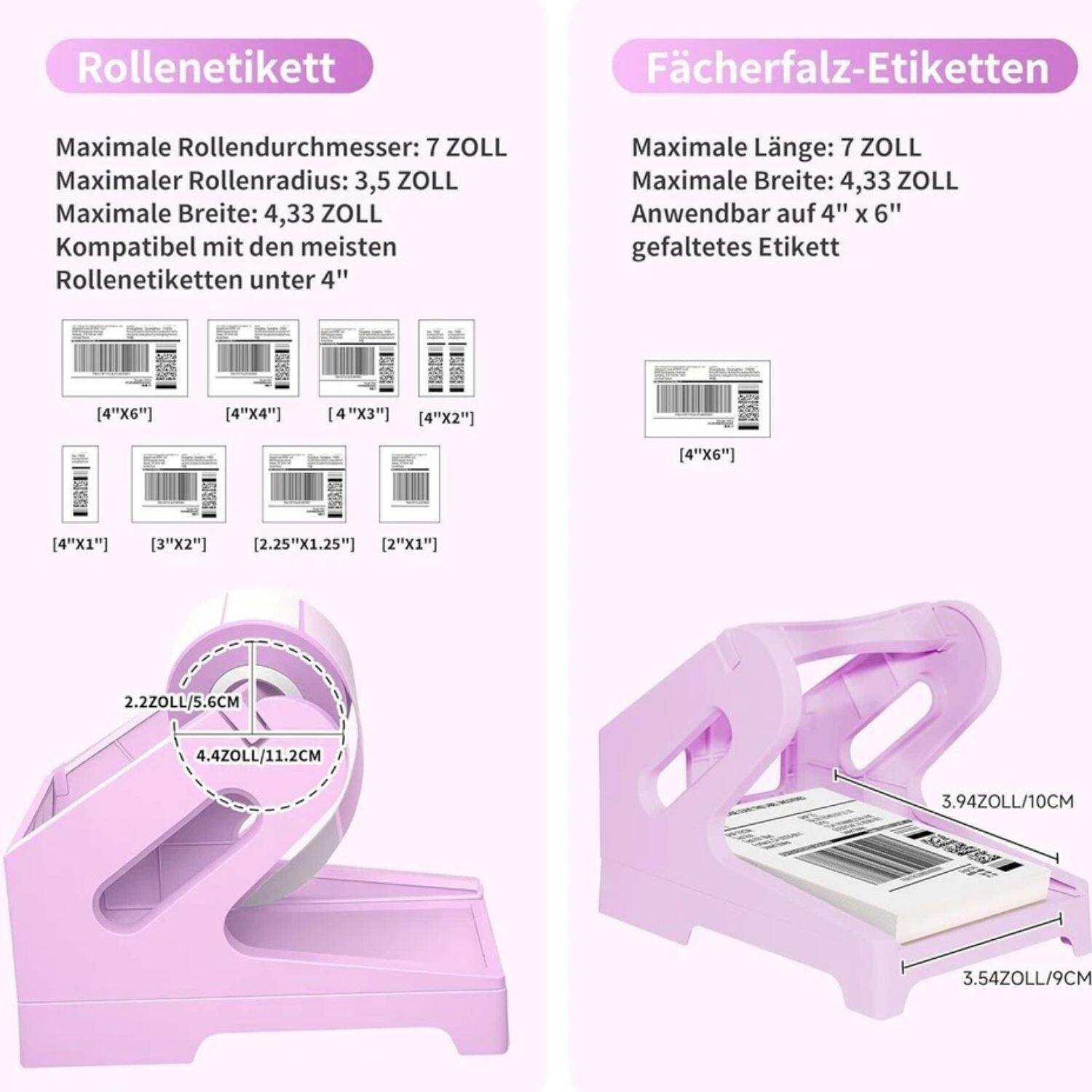 Rollenetikett: Maximale Rollendurchmesser: 7 ZOLL, Maximaler Rollenradius: 3,5 ZOLL, Maximale Breite: 4,33 ZOLL, Kompatibel mit den meisten Rollenetiketten unter 4", [4"X6"], [4"X4"], [4"X3"], [4"X2"], [4"X6"], [4"X1"], [3"X2"], [2.25"X1.25"], [2"X1"], 2.2ZOLL/5.6CM, 4.4Z0LL/11.2CM

Fächerfalz-Etiketten: Maximale Länge: 7 ZOLL, Maximale Breite: 4,33 ZOLL, Anwendbar auf 4" X 6" gefaltetes Etikett, [4"X6"], 3.94ZOLL/10CM, 3.54ZOLL/9CM