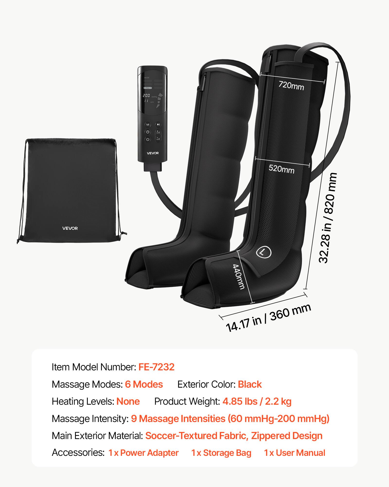 005  
720mm  
M  
H  
R  
C  
VEVOR  
VEVOR  
520mm  
820mm  
32.28 in  
440mm  
360mm  
14.17 in  
Item Model Number: FE-7232  
Massage Modes: 6 Modes  
Exterior Color: Black  
Heating Levels: None  
Product Weight: 4.85 lbs / 2.2 kg  
Massage Intensity: 9 Massage Intensities (60 mmHg-200 mmHg)  
Main Exterior Material: Soccer-Textured Fabric, Zippered Design  
Accessories: 1x Power Adapter, 1x Storage Bag, 1x User Manual