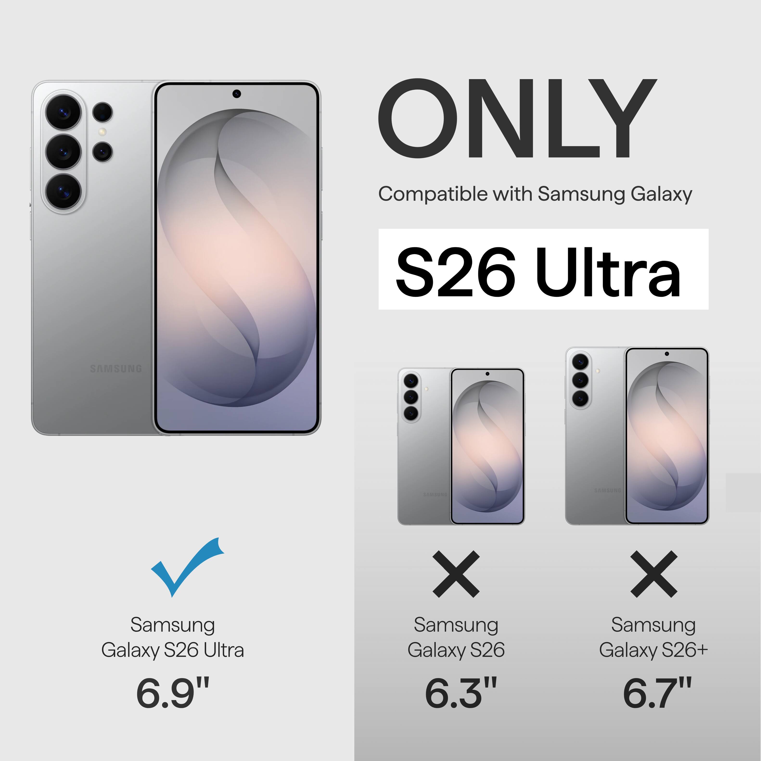 ONLY Compatible with Samsung Galaxy S26 Ultra  
SAMSUNG Samsung Galaxy S26 Ultra 6.9"  
X Samsung Galaxy S26 6.3"  
X Samsung Galaxy S26+ 6.7"