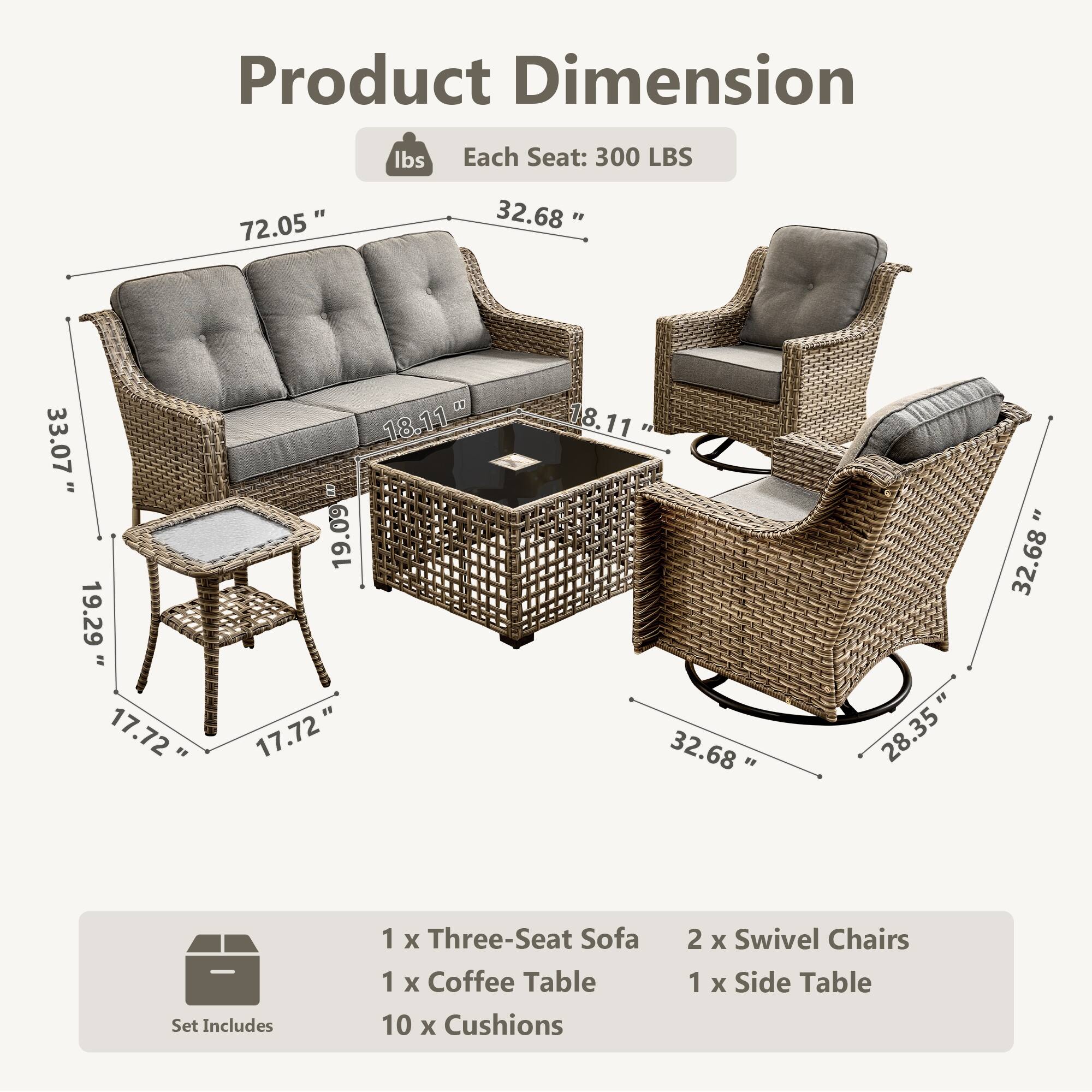 Product Dimension  
Each Seat: 300 LBS  

72.05"  
32.68"  
33.07"  
18.11"  
19.29"  
17.72"  
18.11"  
32.68"  
28.35"  

Set Includes  
1 x Three-Seat Sofa  
1 x Coffee Table  
10 x Cushions  
2 x Swivel Chairs  
1 x Side Table