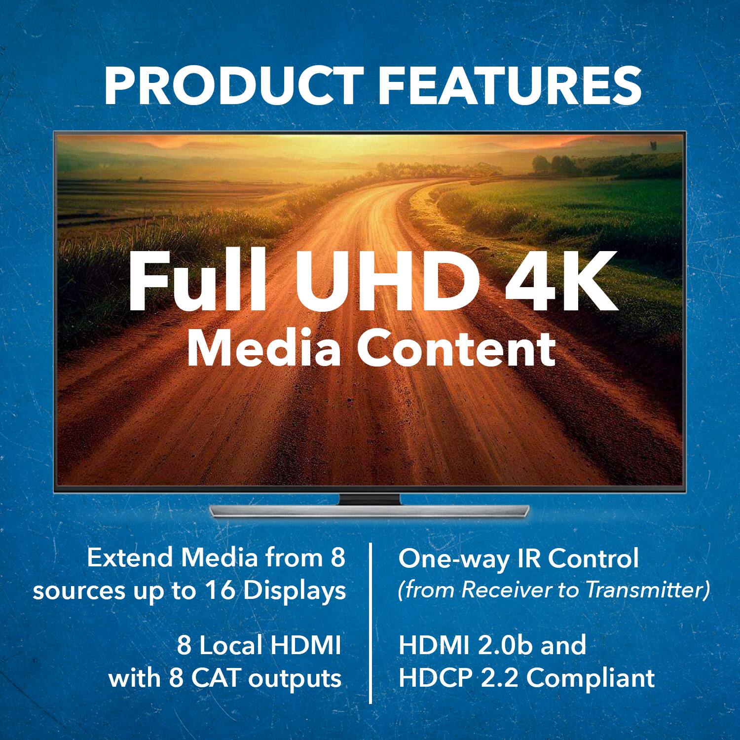 PRODUCT FEATURES
Full UHD 4K Media Content
Extend Media from 8 sources up to 16 Displays
8 Local HDMI with 8 CAT outputs
One-way IR Control (from Receiver to Transmitter)
HDMI 2.0b and HDCP 2.2 Compliant