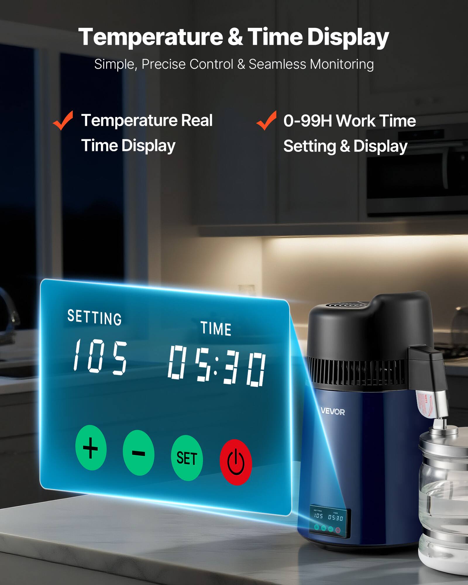 Temperature & Time Display  
Simple, Precise Control & Seamless Monitoring  

Temperature Real Time Display  
0-99H Work Time Setting & Display  

SETTING TIME 105 05:30  

VEVOR  

NOTE  
+  
-  
SET  

SET AME - - 105 05:30