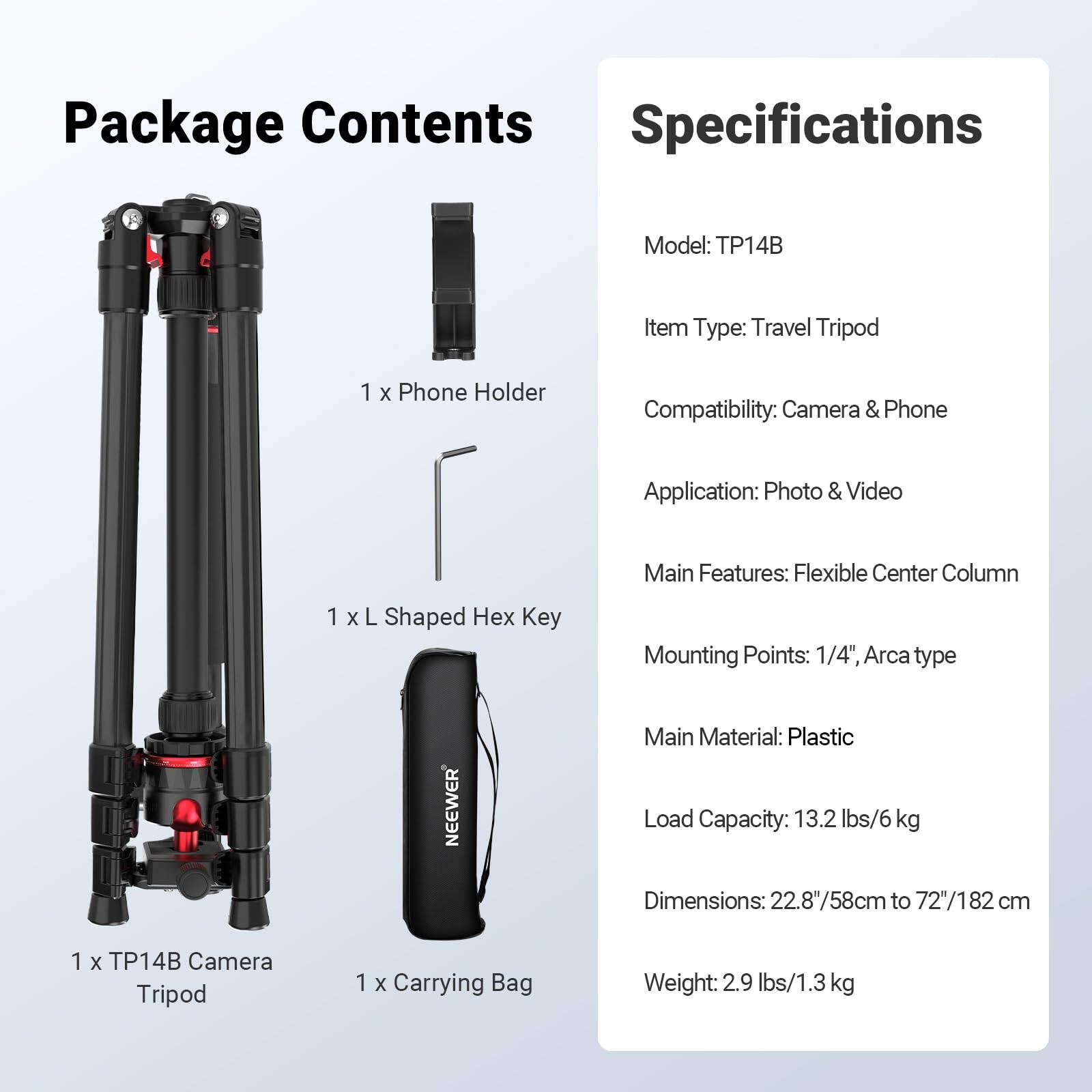 **Package Contents**

- 1 x Phone Holder
- 1 x L Shaped Hex Key
- 1 x TP14B Camera Tripod
- 1 x Carrying Bag

**Specifications**

- Model: TP14B
- Item Type: Travel Tripod
- Compatibility: Camera & Phone
- Application: Photo & Video
- Main Features: Flexible Center Column
- Mounting Points: 1/4", Arca type
- Main Material: Plastic
- Load Capacity: 13.2 lbs/6 kg
- Dimensions: 22.8"/58cm to 72"/182 cm
- Weight: 2.9 lbs/1.3 kg