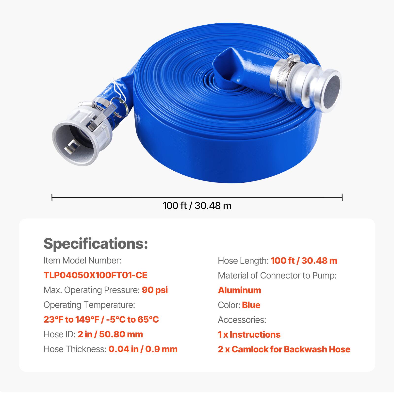 100 ft / 30.48 m

Specifications:
- Item Model Number: TLP04050X100FT01-CE
- Max. Operating Pressure: 90 psi
- Operating Temperature: 23°F to 149°F / -5°C to 65°C
- Hose ID: 2 in / 50.80 mm
- Hose Thickness: 0.04 in / 0.9 mm
- Hose Length: 100 ft / 30.48 m
- Material of Connector to Pump: Aluminum
- Color: Blue
- Accessories: 1 x Instructions, 2 x Camlock for Backwash Hose