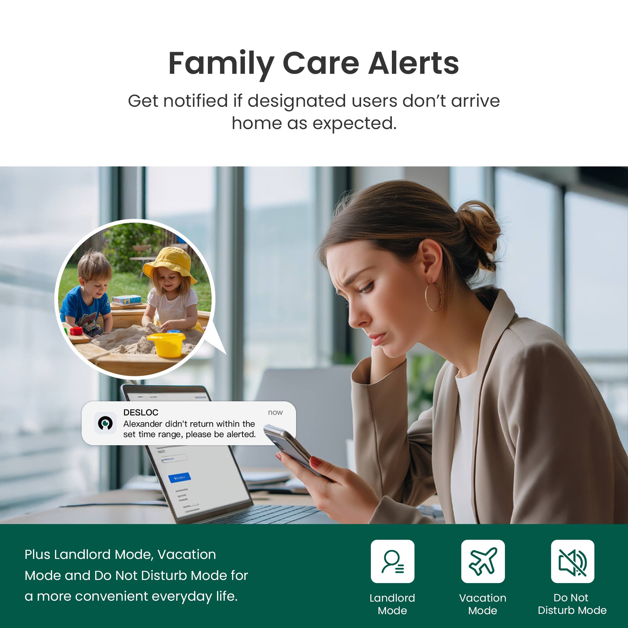 Family Care Alerts  
Get notified if designated users don't arrive home as expected.

DESLOC  
Alexander didn't return within the set time range, please be alerted.

Plus Landlord Mode, Vacation Mode and Do Not Disturb Mode for a more convenient everyday life.