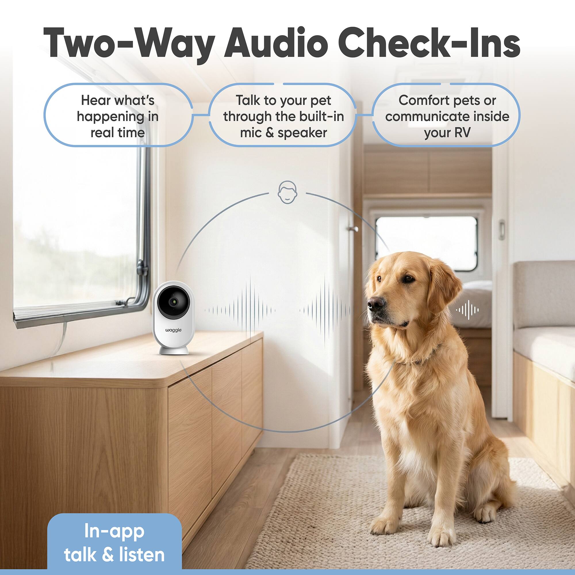 Two-Way Audio Check-Ins

Hear what's happening in real time

Talk to your pet through the built-in mic & speaker

Comfort pets or communicate inside your RV

In-app talk & listen
