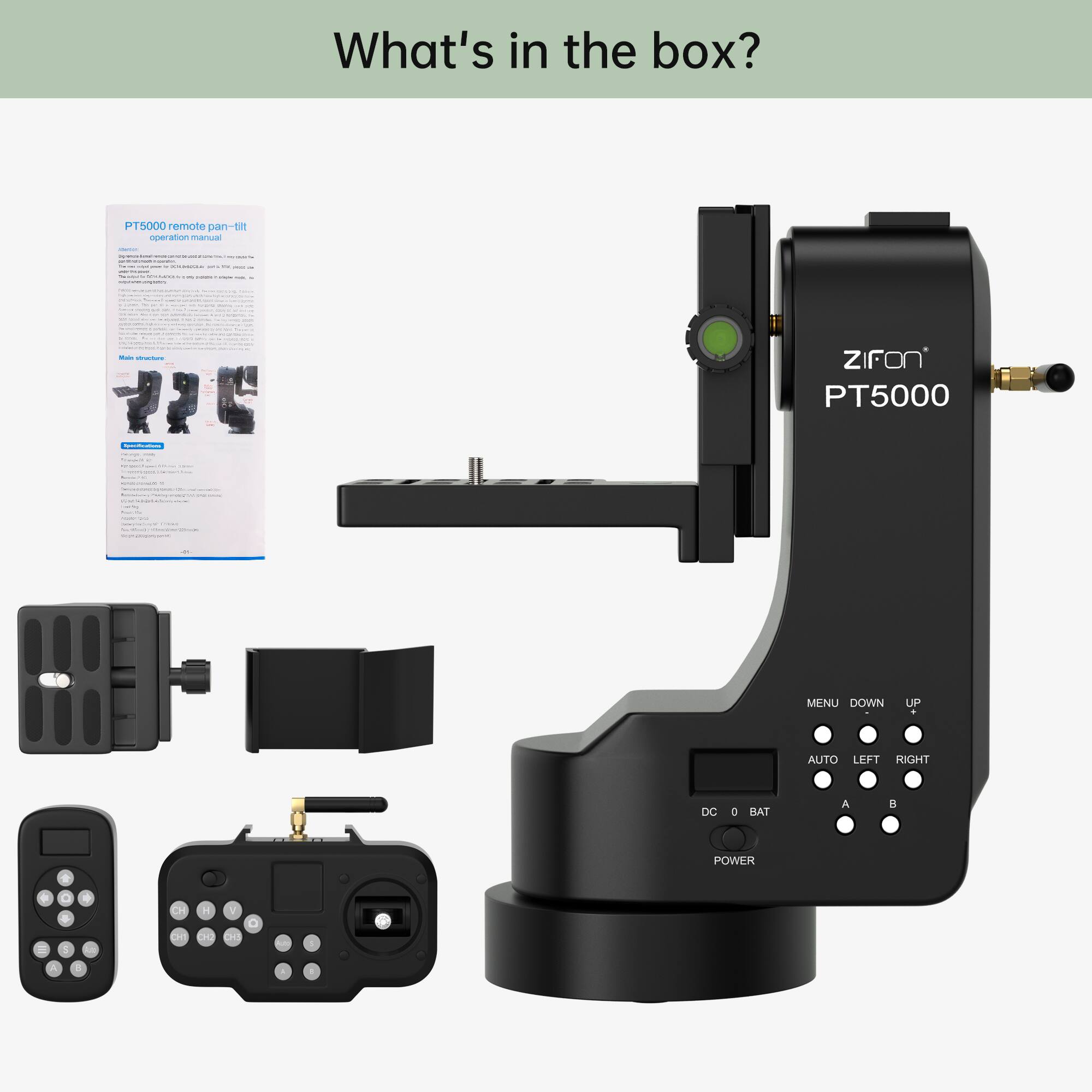 What's in the box?  
PT5000 remote pan-tilt operation manual  
ZIFON PT5000  
MENU DOWN UP  
AUTO LEFT RIGHT  
DC BAT  
POWER  
A B  
CH 11  
L V  
C O