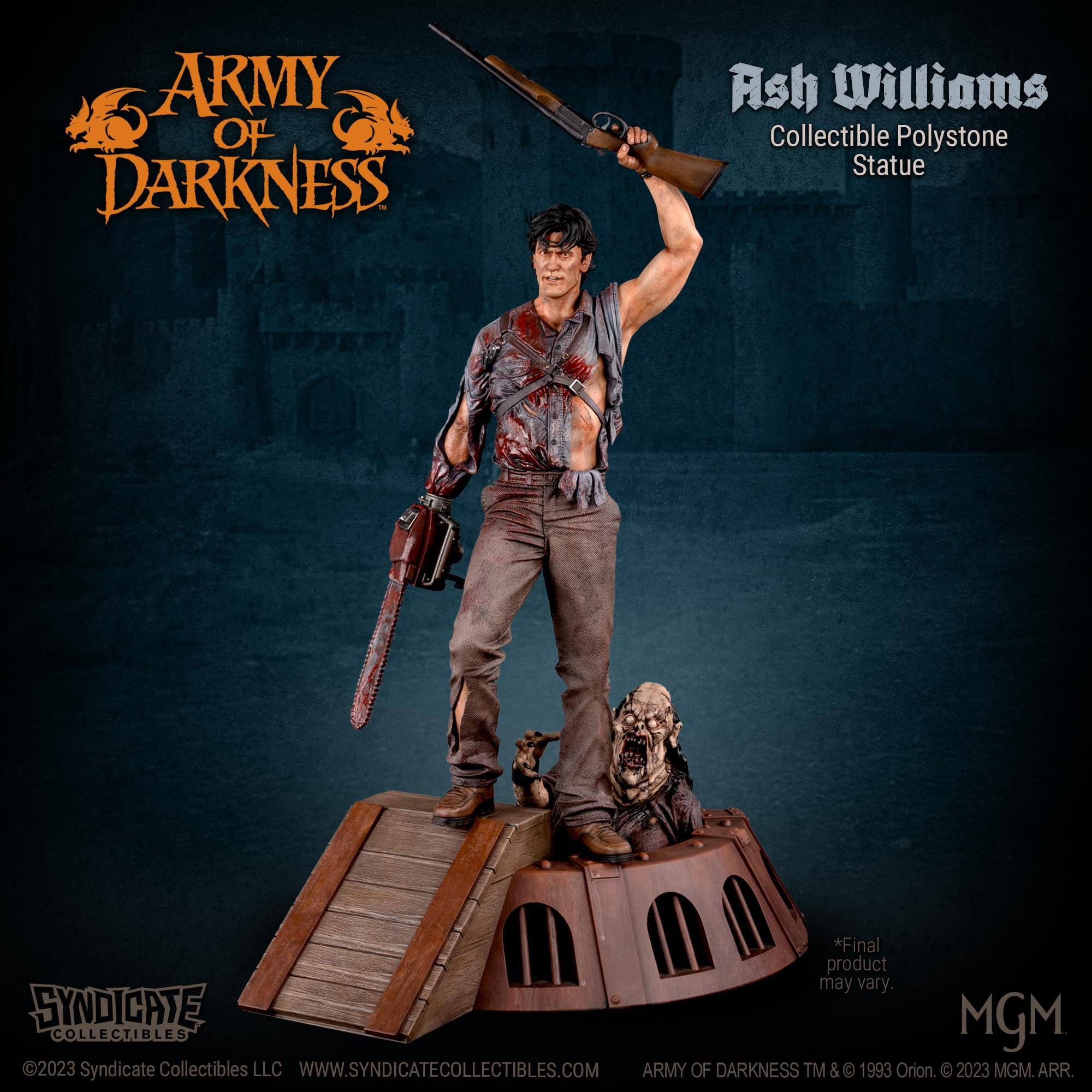 ARMY OF DARKNESS Ash Williams Collectible Polystone Statue  
*Final product may vary.  
SYNDICATE MGM COLLECTIBLES 2023  
Syndicate Collectibles LLC  
WWW.SYNDICATECOLLECTIBLES.COM  
ARMY OF DARKNESS TM & © 1993 Orion. © 2023 MGM. ARR.