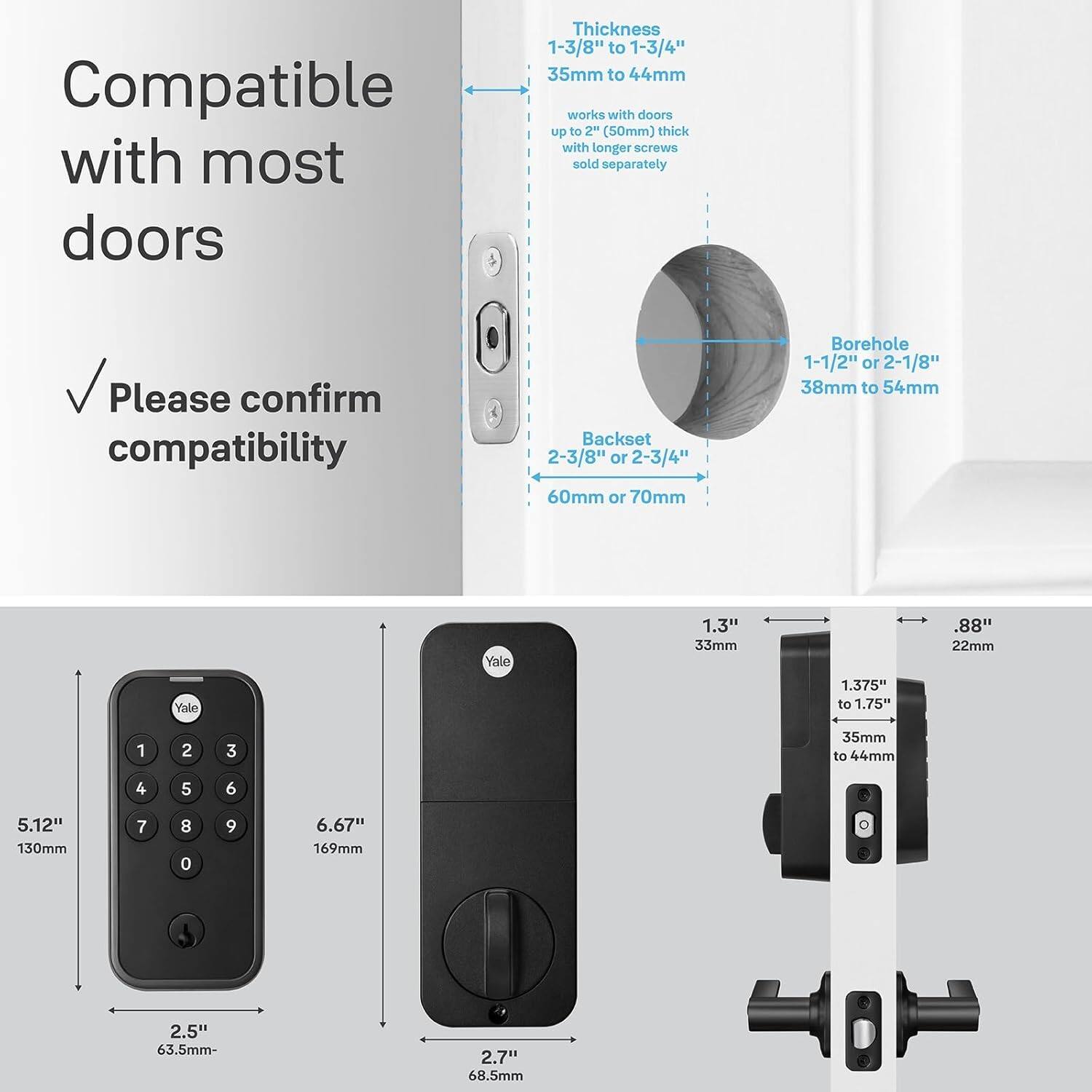 Compatible with most doors. Thickness: 1-3/8" to 1-3/4" (35mm to 44mm). Works with doors up to 2" (50mm) thick with longer screws sold separately. Please confirm compatibility. Backset: 2-3/8" or 2-3/4" (60mm or 70mm). Borehole: 1-1/2" or 2-1/8" (38mm to 54mm). Yale Yale 1.3" (33mm). 1.375" to 1.75" (88mm). 2.5" (63.5mm-2.7" (68.5mm).