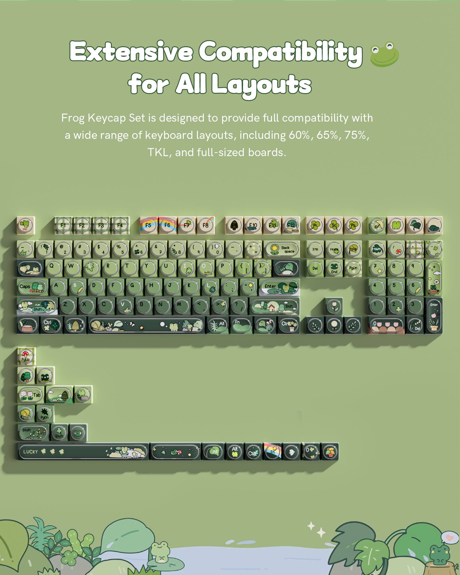 Extensive Compatibility for All Layouts

Frog Keycap Set is designed to provide full compatibility with a wide range of keyboard layouts, including 60%, 65%, 75%, TKL, and full-sized boards.