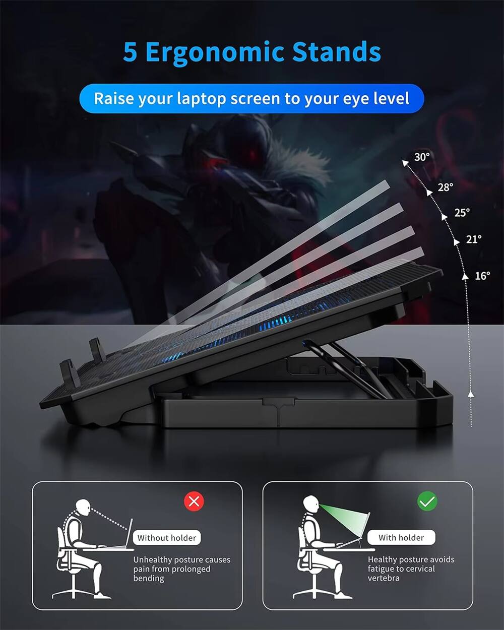 5 Ergonomic Stands

Raise your laptop screen to your eye level

30°  
28°  
25°  
21°  
16°

Without holder  
Unhealthy posture causes pain from prolonged bending

With holder  
Healthy posture avoids fatigue to cervical vertebra