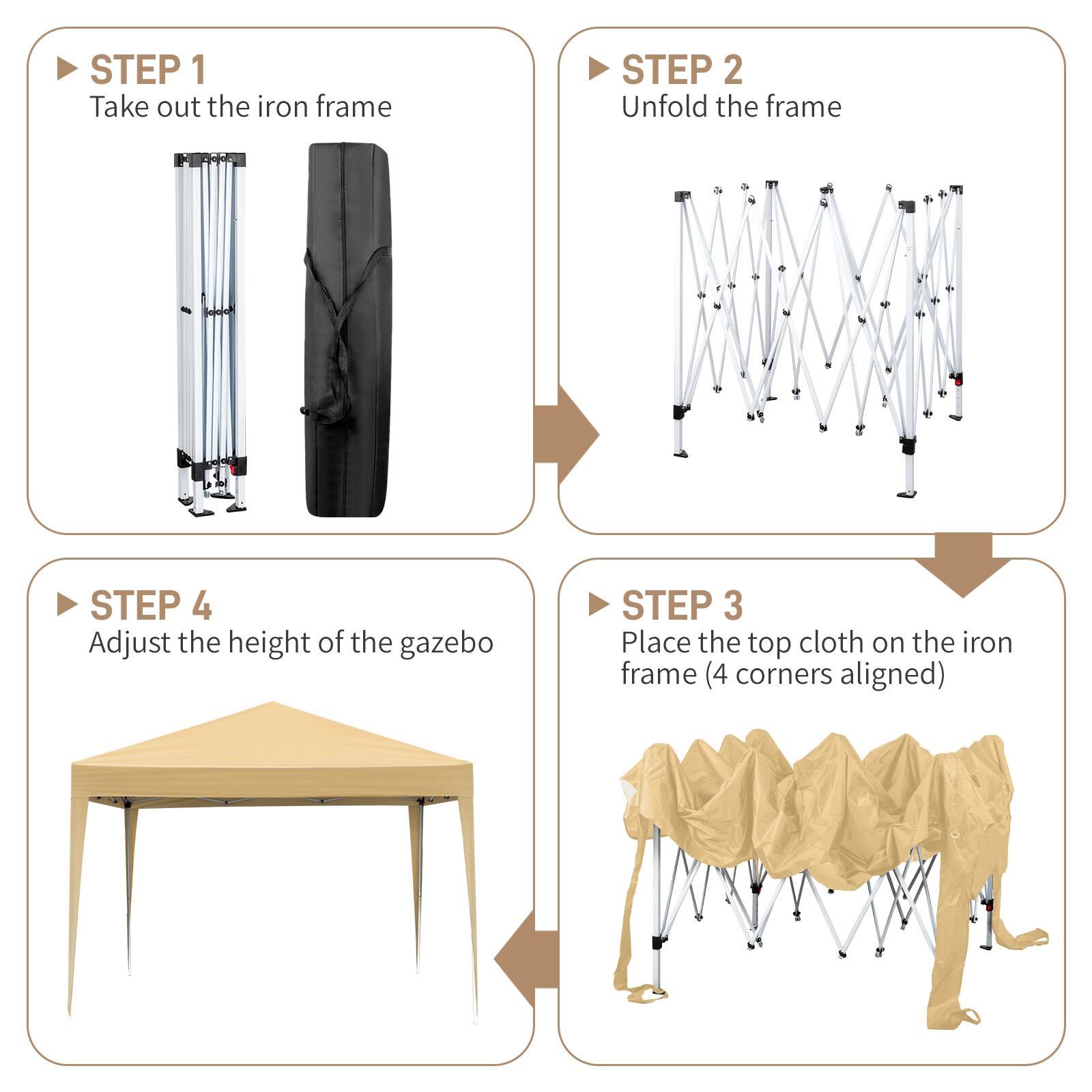 STEP 1: Take out the iron frame  
STEP 2: Unfold the frame  
STEP 3: Place the top cloth on the iron frame (4 corners aligned)  
STEP 4: Adjust the height of the gazebo
