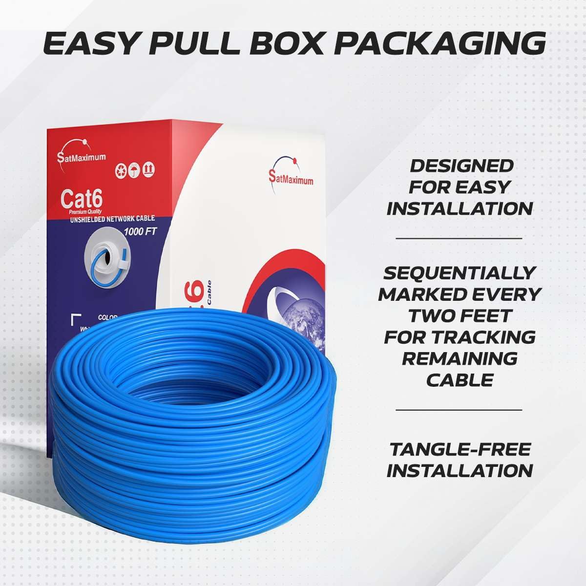 EASY PULL BOX PACKAGING

SatMaximum Cat6 Premium Quality UNSHIELDED NETWORK CABLE 1000 FT

- DESIGNED FOR EASY INSTALLATION
- SEQUENTIALLY MARKED EVERY TWO FEET FOR TRACKING REMAINING CABLE
- TANGLE-FREE INSTALLATION