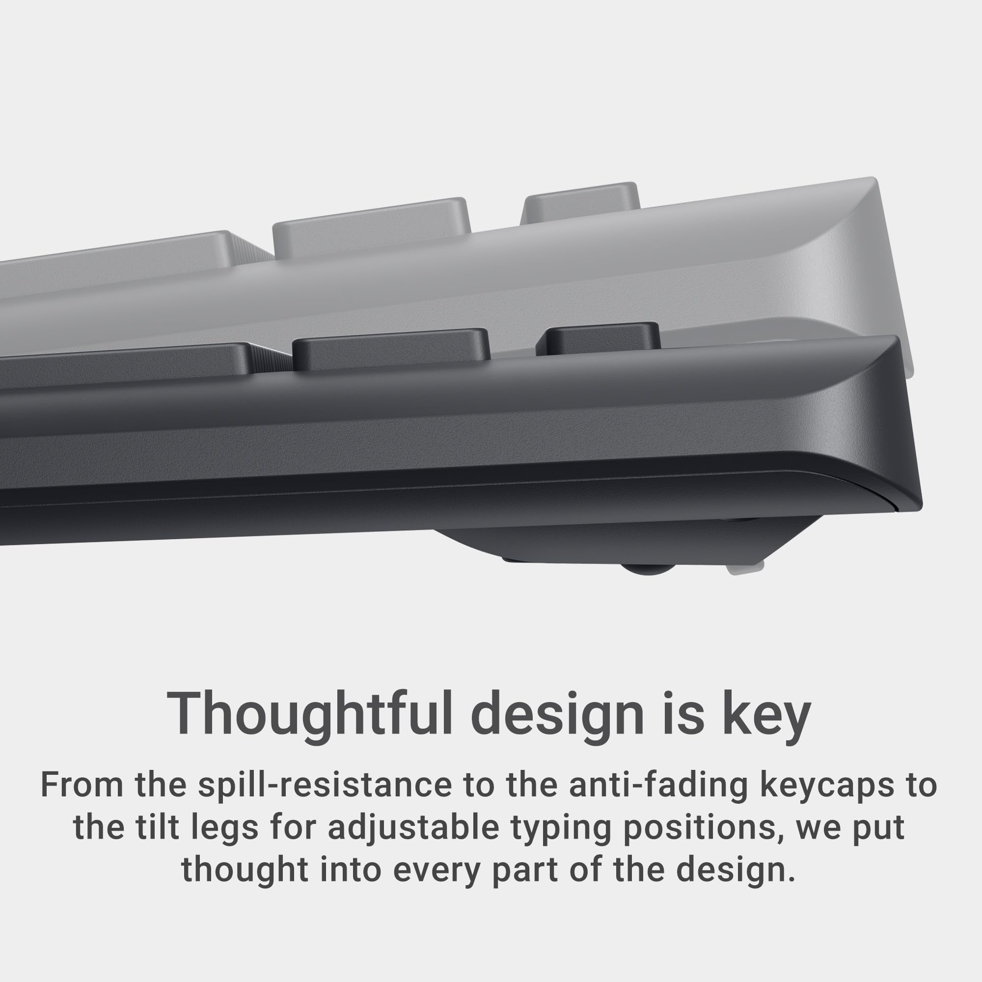 Thoughtful design is key. From the spill-resistance to the anti-fading keycaps to the tilt legs for adjustable typing positions, we put thought into every part of the design.