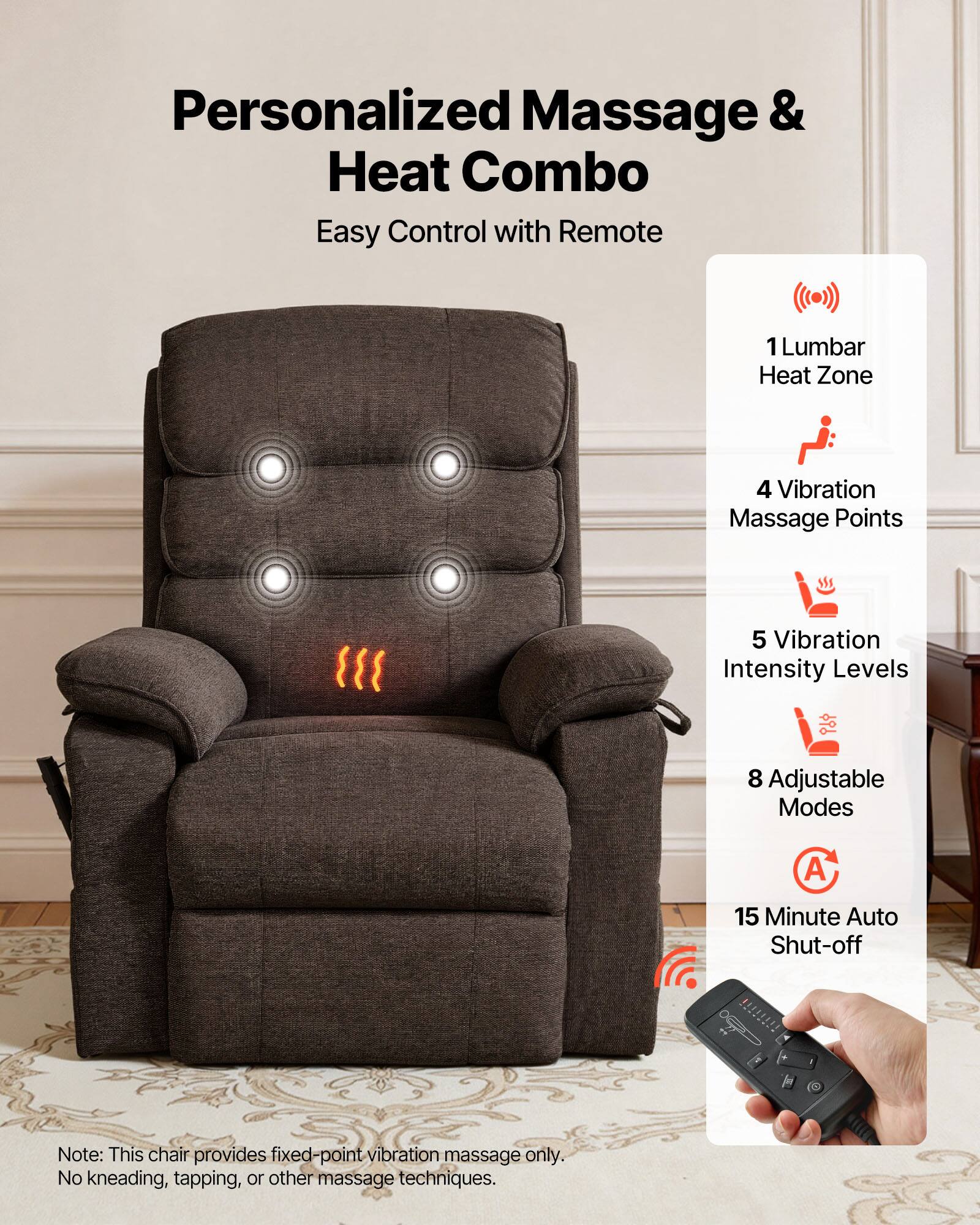 Personalized Massage & Heat Combo  
Easy Control with Remote  

1 Lumbar Heat Zone  
4 Vibration Massage Points  
5 Vibration Intensity Levels  
8 Adjustable Modes  
15 Minute Auto Shut-off  

Note: This chair provides fixed-point vibration massage only. No kneading, tapping, or other massage techniques.