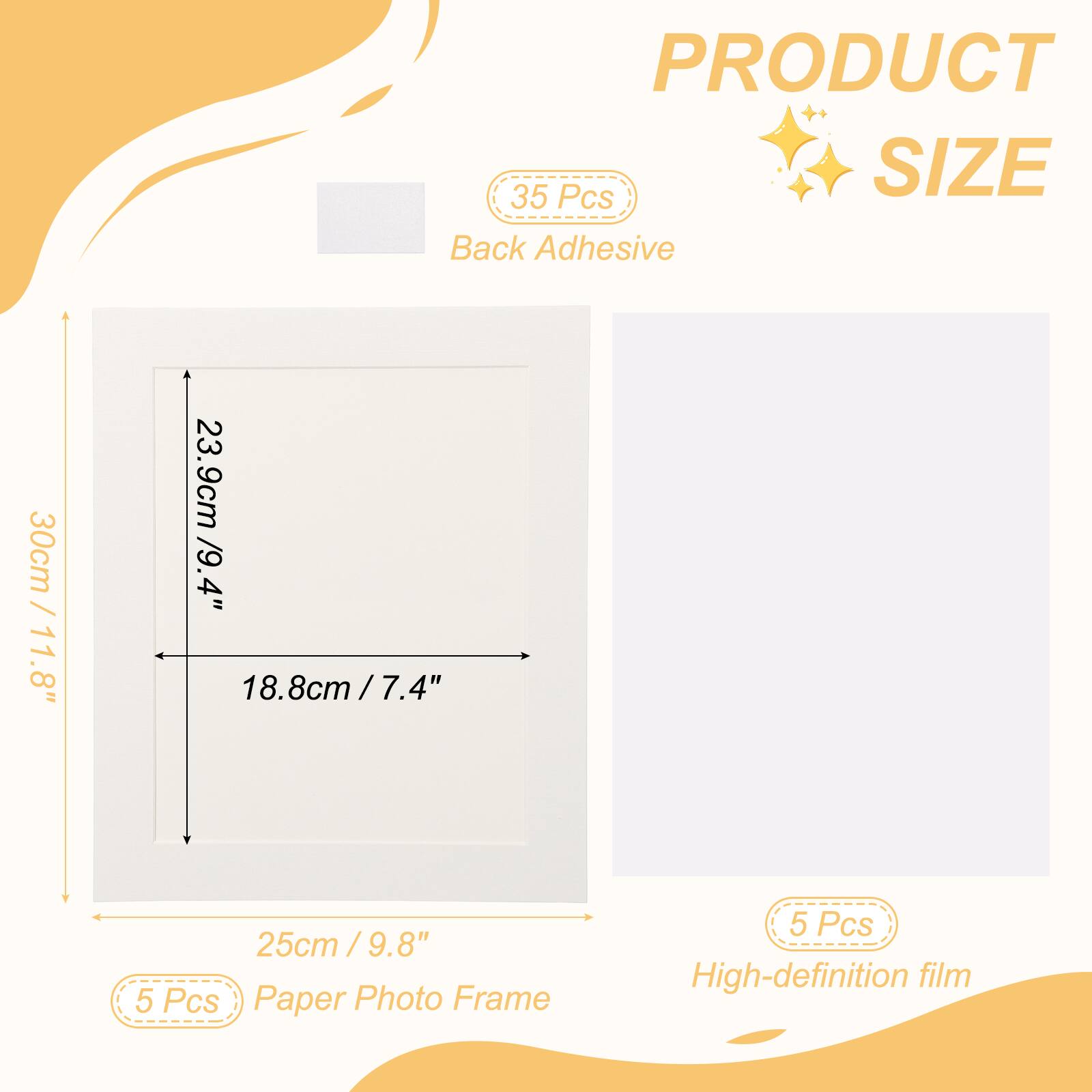 PRODUCT SIZE

35 Pcs Back Adhesive

30cm / 11.8" x 23.9cm / 9.4" x 18.8cm / 7.4" x 25cm / 9.8"

5 Pcs Paper Photo Frame

5 Pcs High-definition film