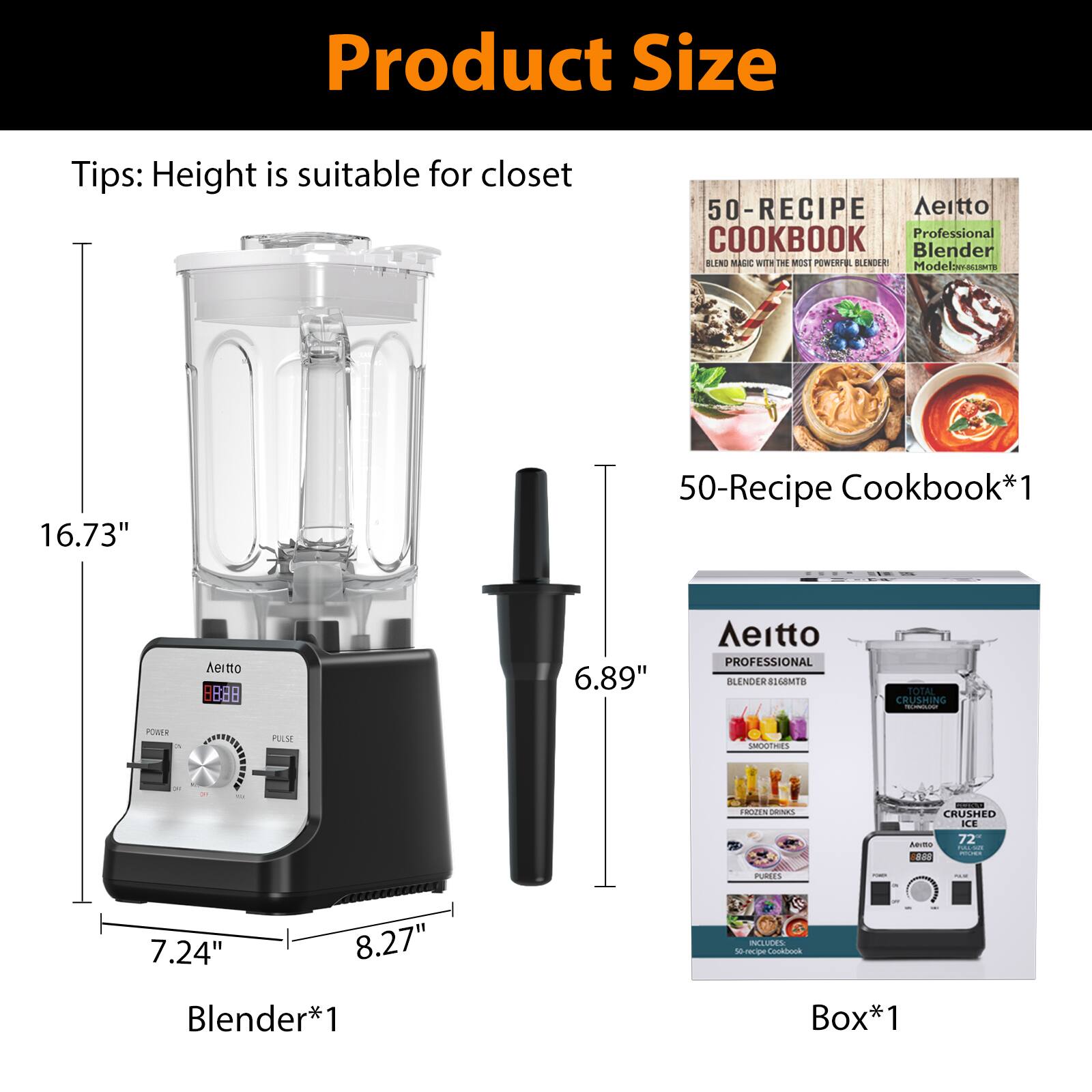 Product Size Tips: Height is suitable for closet

- 50-Recipe Cookbook*1
- Aeitto Professional Blender Model: ABL-1673
- Blender*1
- Box*1

Dimensions:
- Height: 16.73"
- Width: 8.27"
- Depth: 7.24"
- Blade Length: 6.89"