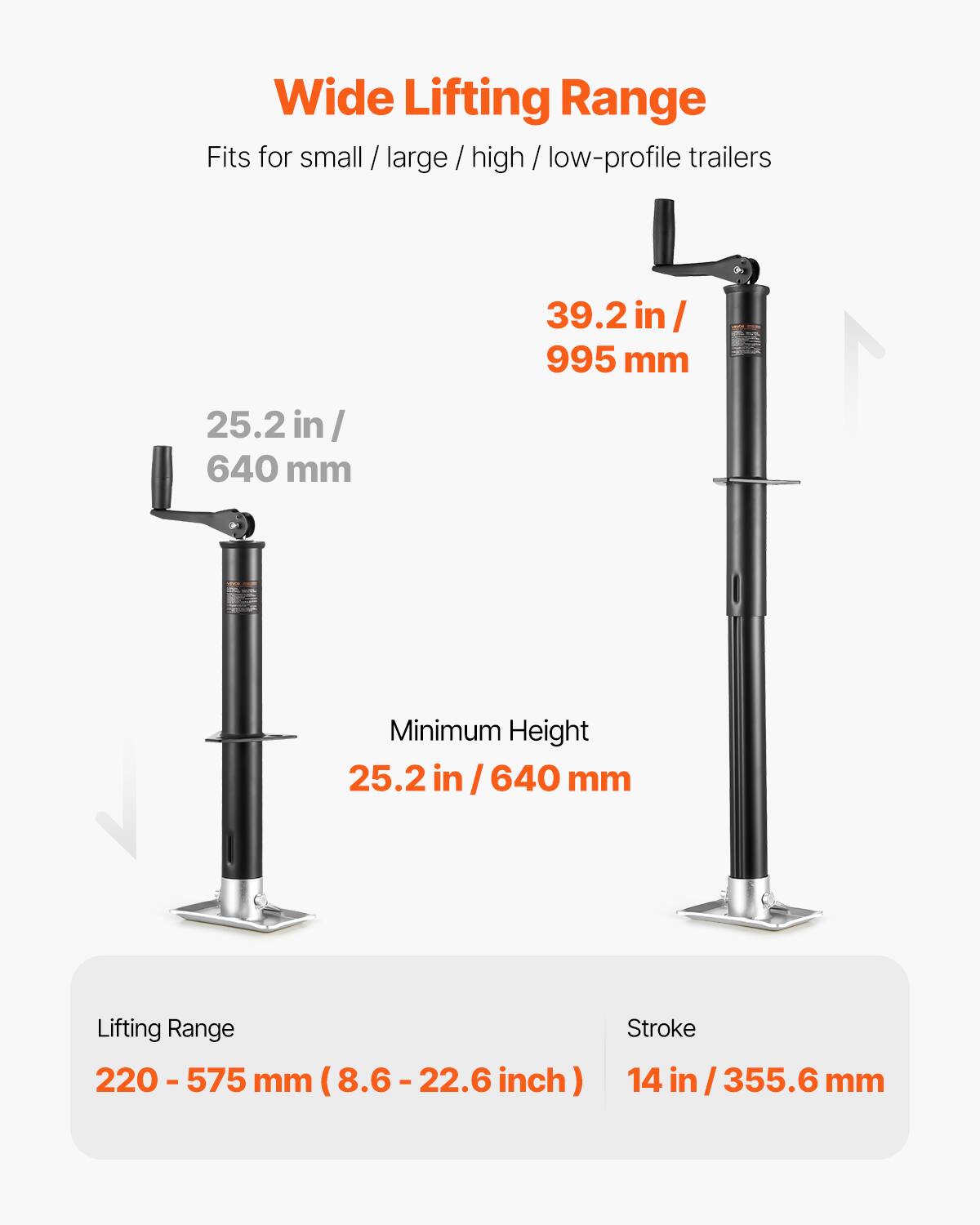 Wide Lifting Range  
Fits for small / large / high / low-profile trailers  

25.2 in / 640 mm  
39.2 in / 995 mm  

Minimum Height  
25.2 in / 640 mm  

Lifting Range  
220 - 575 mm (8.6 - 22.6 inch)  

Stroke  
14 in / 355.6 mm