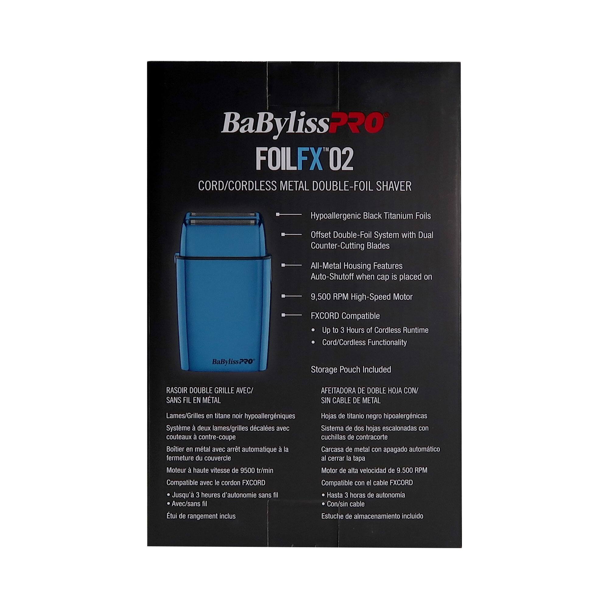 BaBylissPRO  
FOILFX™ 02  
CORD/CORDLESS METAL DOUBLE-FOIL SHAVAR

- Hypoallergenic Black Titanium Foils
- Offset Double-Foil System with Dual Counter-Cutting Blades
- All-Metal Housing Features Auto-Shutoff when cap is placed on
- 9,500 RPM High-Speed Motor
- FXCORD Compatible
- Up to 3 Hours of Cordless Runtime
- Cord/Cordless Functionality
- Storage Pouch Included

RASOIR DOUBLE GRILLE AVEC/ SANS FIL EN METAL  
Lames/Grilles en titane noir hypoallergéniques  
Système de deux lames/grilles décalées avec couteaux de contracoupe  
Boîtier en métal avec arrêt automatique à la fermeture du couvercle  
Moteur de haute vitesse de 9,500 tr/min  
Compatible avec le cordon FXCORD  
Jusqu'à 3 heures d'autonomie sans fil  
Avec/sans fil  
Etui de rangement inclus

AFEITADORA DE DOBLE HOJA CON/ SIN CABLE DE METAL  
Hoj