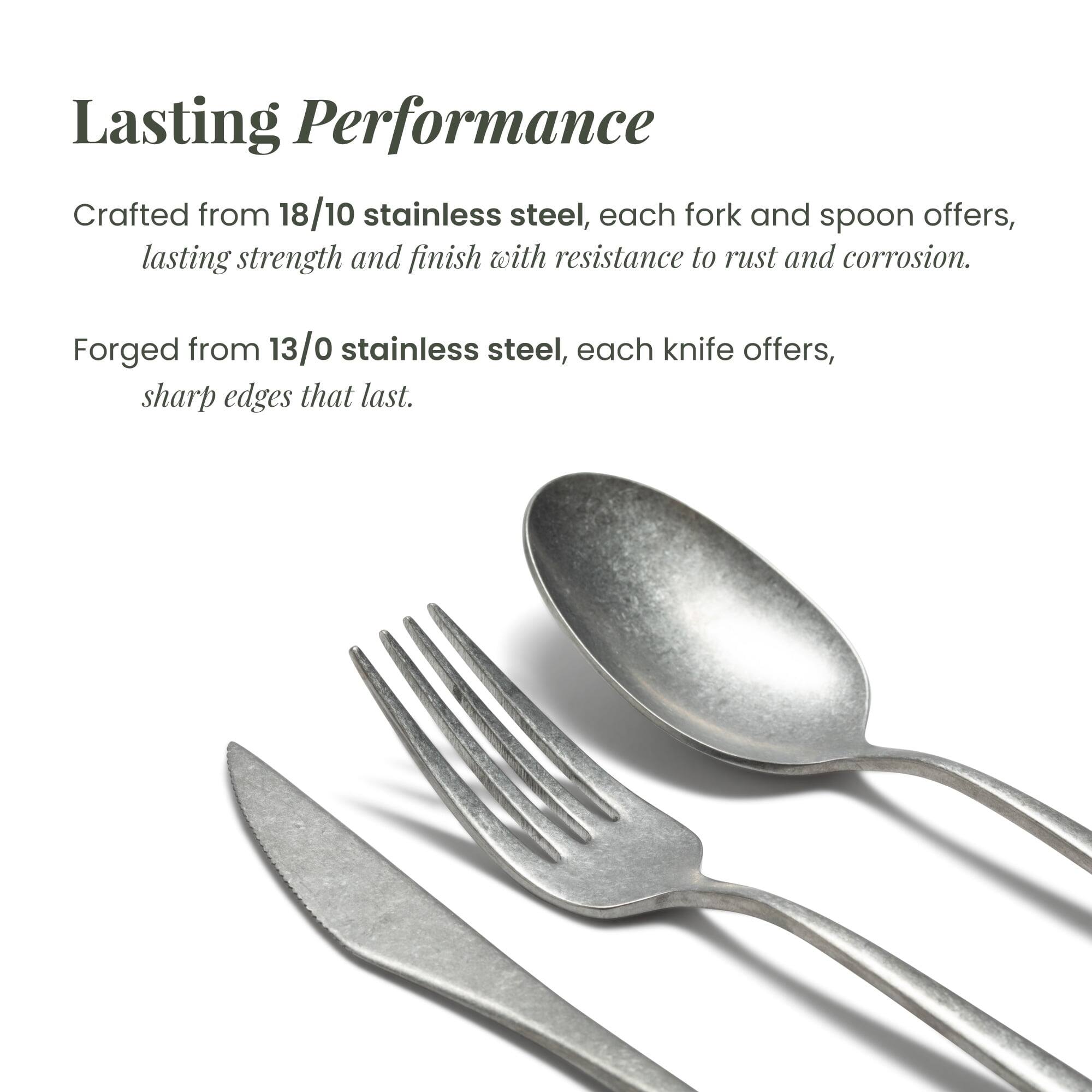 Lasting Performance

Crafted from 18/10 stainless steel, each fork and spoon offers lasting strength and finish with resistance to rust and corrosion.

Forged from 13/0 stainless steel, each knife offers sharp edges that last.