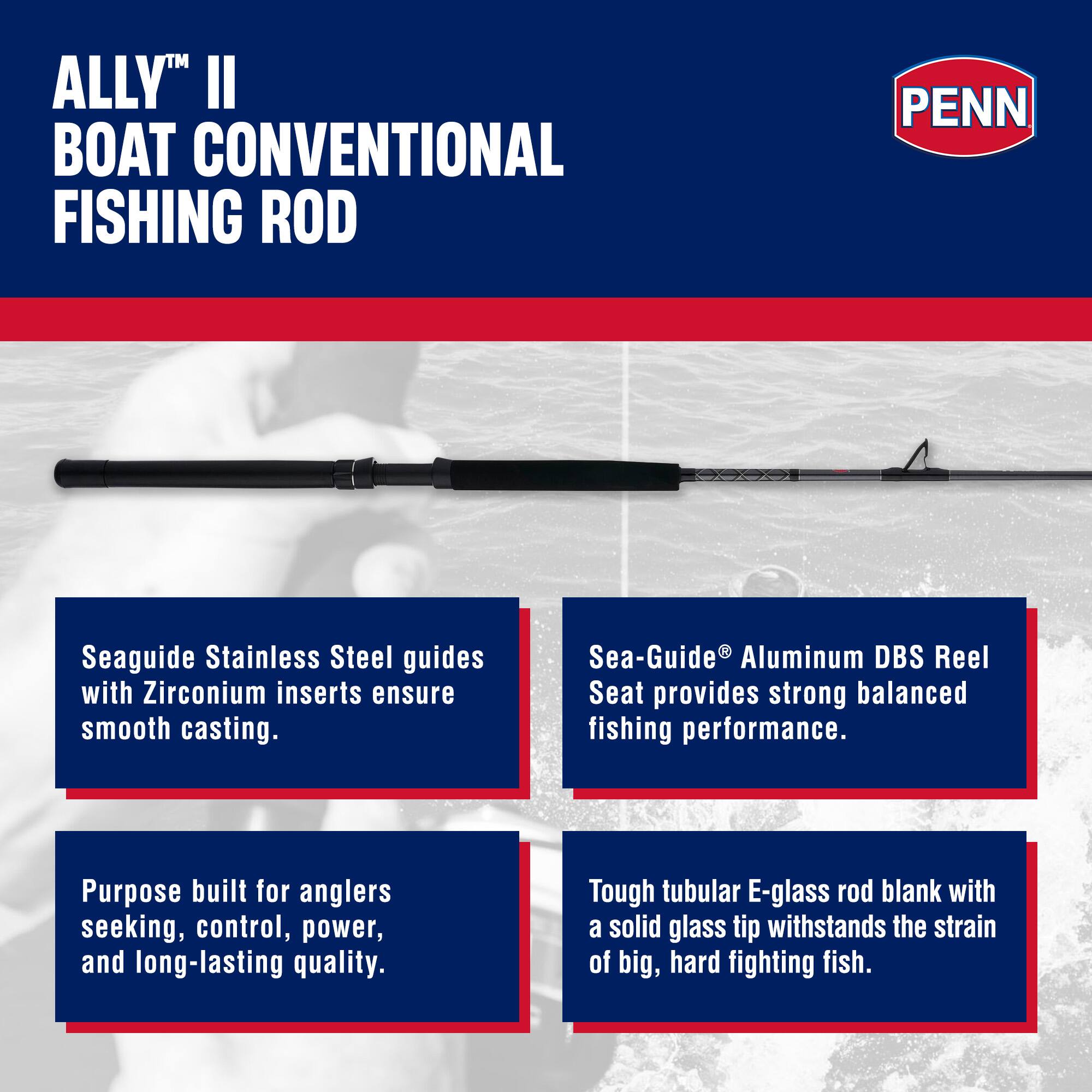 ALLY™ II BOAT CONVENTIONAL FISHING ROD

PENN

Seaguide Stainless Steel guides with Zirconium inserts ensure smooth casting.  
Sea-Guide® Aluminum DBS Reel Seat provides strong balanced fishing performance.  
Purpose built for anglers seeking, control, power, and long-lasting quality.  
Tough tubular E-glass rod blank with a solid glass tip withstands the strain of big, hard fighting fish.