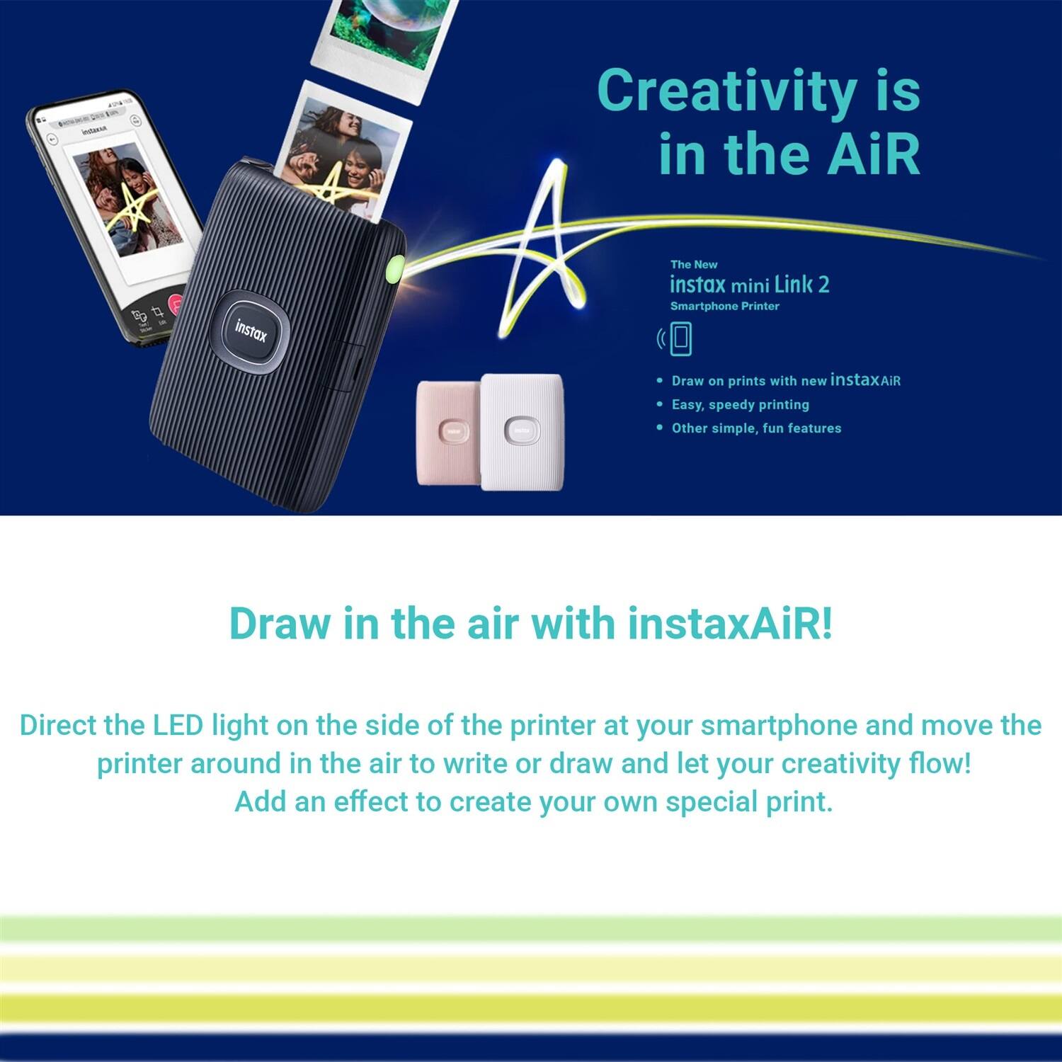 Creativity is in the AiR

The New instax mini Link 2 Smartphone Printer

- Draw on prints with new instaxAiR
- Easy, speedy printing
- Other simple, fun features

Draw in the air with instaxAiR!

Direct the LED light on the side of the printer at your smartphone and move the printer around in the air to write or draw and let your creativity flow! Add an effect to create your own special print.