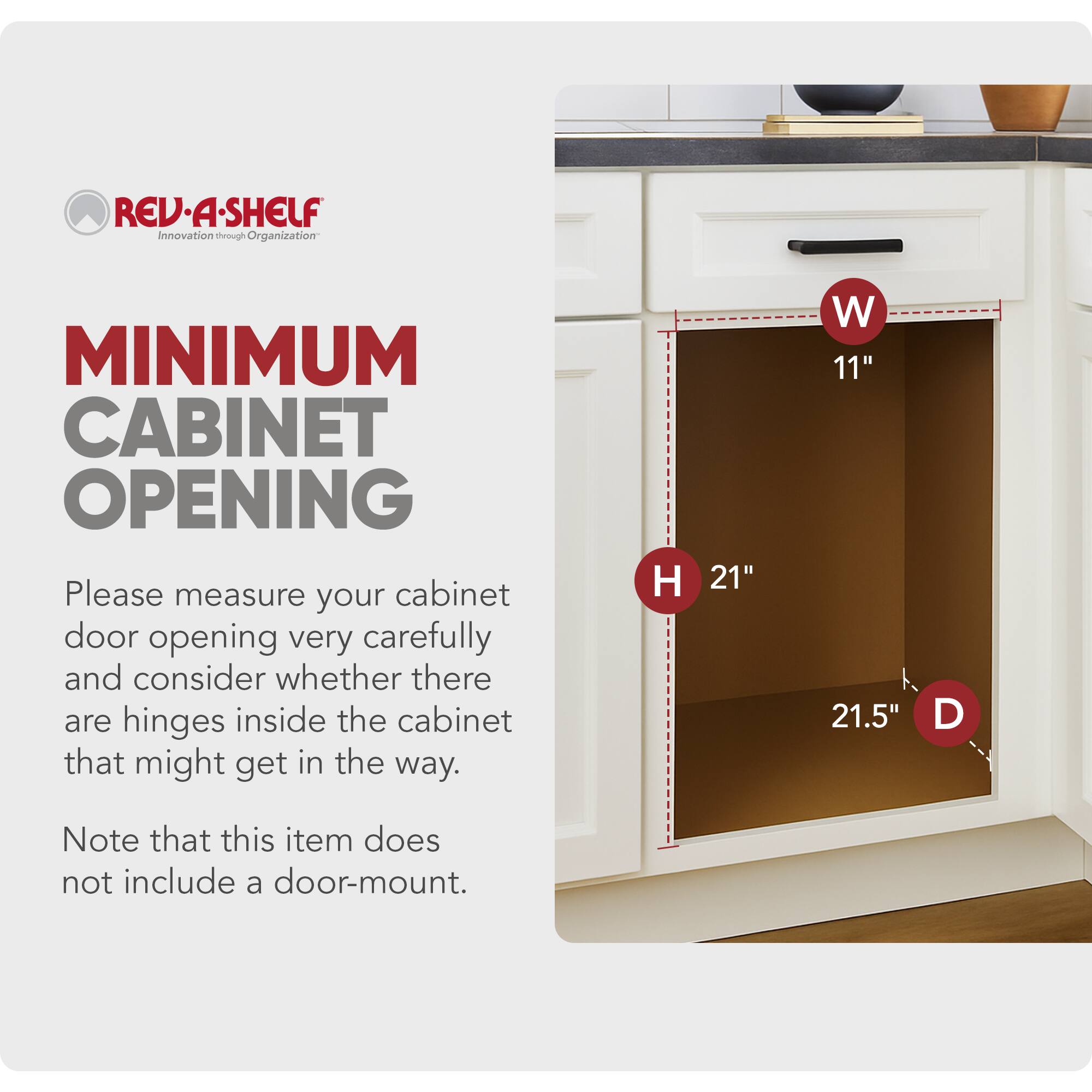 REV-A-SHELF  
Innovation through Organization  

MINIMUM CABINET OPENING  

Please measure your cabinet door opening very carefully and consider whether there are hinges inside the cabinet that might get in the way.  

Note that this item does not include a door-mount.  

H 21"  
W 11"  
D 21.5"