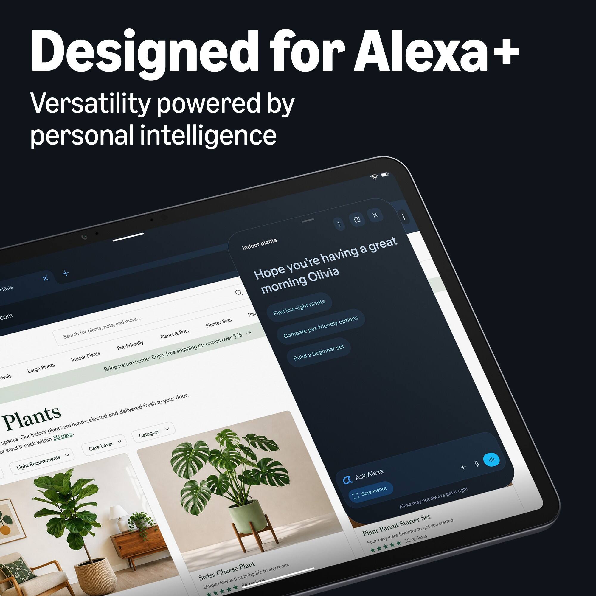 Designed for Alexa+  
Versatility powered by personal intelligence  

Indoor plants great a you're having Hope Olivia Haus morning low-light plants com Pla Find and more... Planter Sets options plants, pots, pet-friendly Search for & Pots Compare Plants over $75 Pet-Friendly on orders shipping set Indoor Plants Enjoy free Build  beginner nature home: Large Plants Bring rivals your door. fresh to and delivered Plants indoor plants days. are hand-selected Category Our within 30 spaces. & back Level of send Care Light Requirements Ask Alexa Screenshot get it right not always Alexa may Starter Set started. Parent 36 get you Plant favorites reviews Four easy-care 52  

Cheese Plant 23 any room bring life Swiss leaves that Unique DA