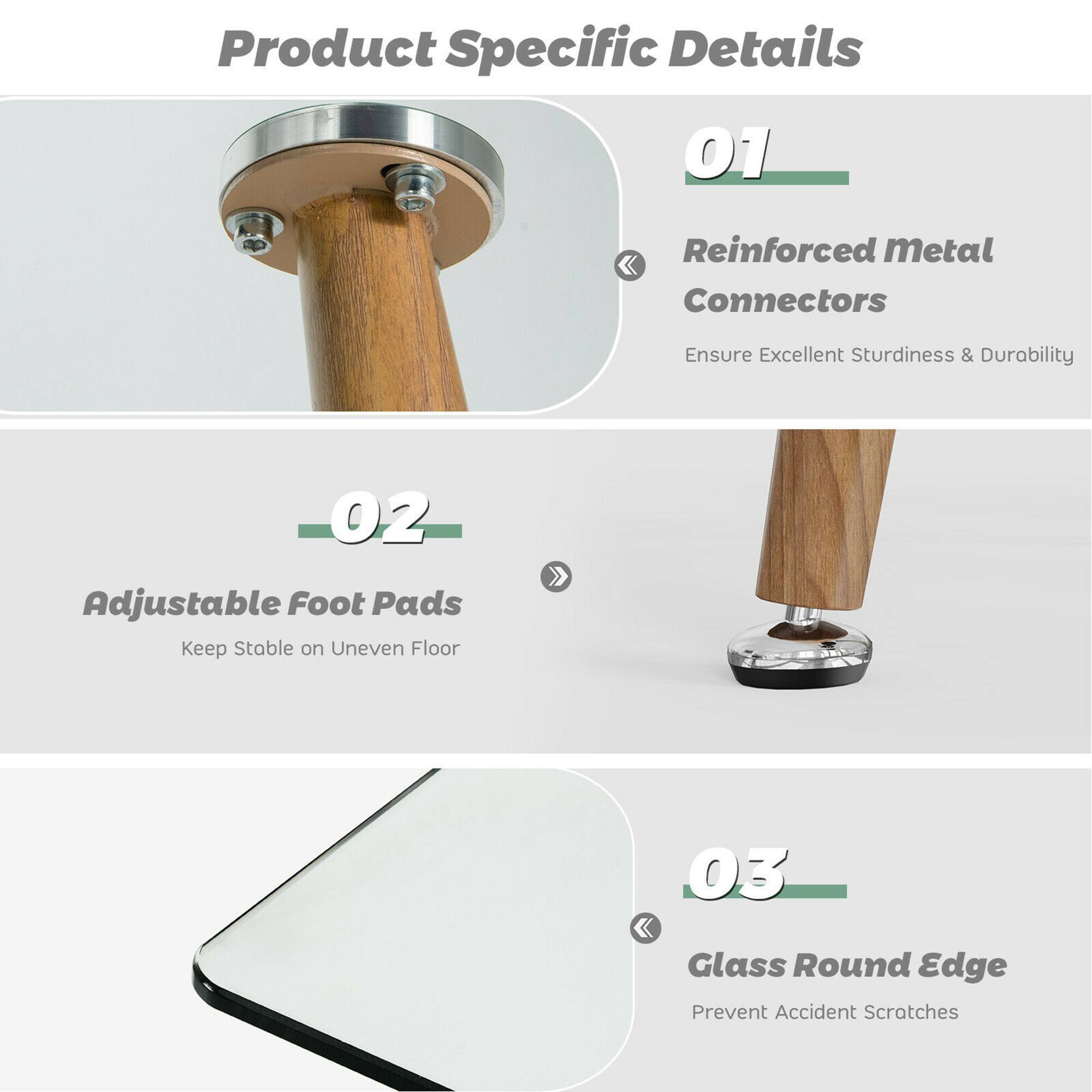 Product Specific Details

01 Reinforced Metal Connectors  
Ensure Excellent Sturdiness & Durability

02 Adjustable Foot Pads  
Keep Stable on Uneven Floor

03 Glass Round Edge  
Prevent Accident Scratches
