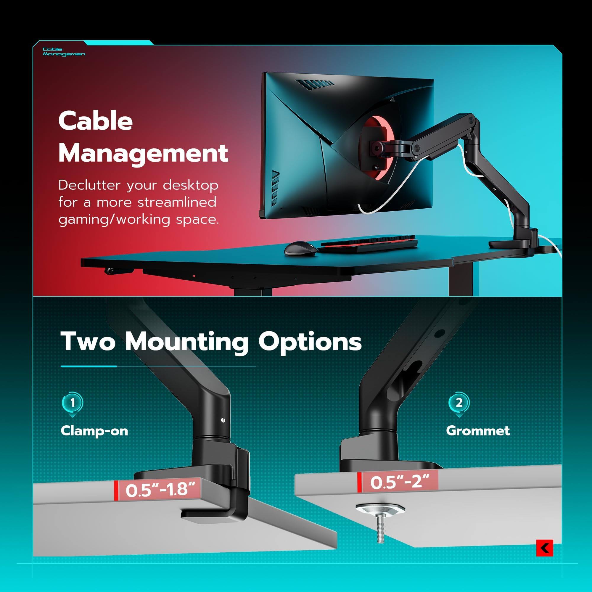 Cable Management  
Declutter your desktop for a more streamlined gaming/working space.

Two Mounting Options  
1. Clamp-on  
0.5" - 1.8"  
2. Grommet  
0.5" - 2"
