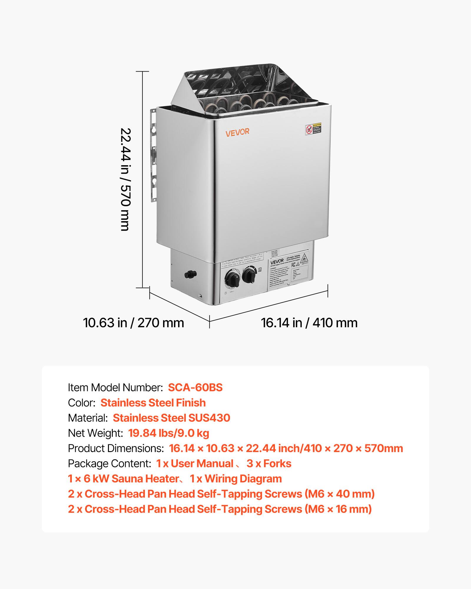 / 22.44 in / 570 mm

VEVOR
VEVOR
10.63 in / 270 mm
16.14 in / 410 mm

Item Model Number: SCA-60BS
Color: Stainless Steel Finish
Material: Stainless Steel SUS430
Net Weight: 19.84 lbs/9.0 kg
Product Dimensions: 16.14 X 10.63 X 22.44 inch/410 X 270 x 570mm
Package Content: 1 x User Manual, 3 x Forks, 1 x 6 kW Sauna Heater, 1 x Wiring Diagram, 2 x Cross-Head Pan Head Self-Tapping Screws (M6 x 40 mm), 2 x Cross-Head Pan Head Self-Tapping Screws (M6 x 16 mm)