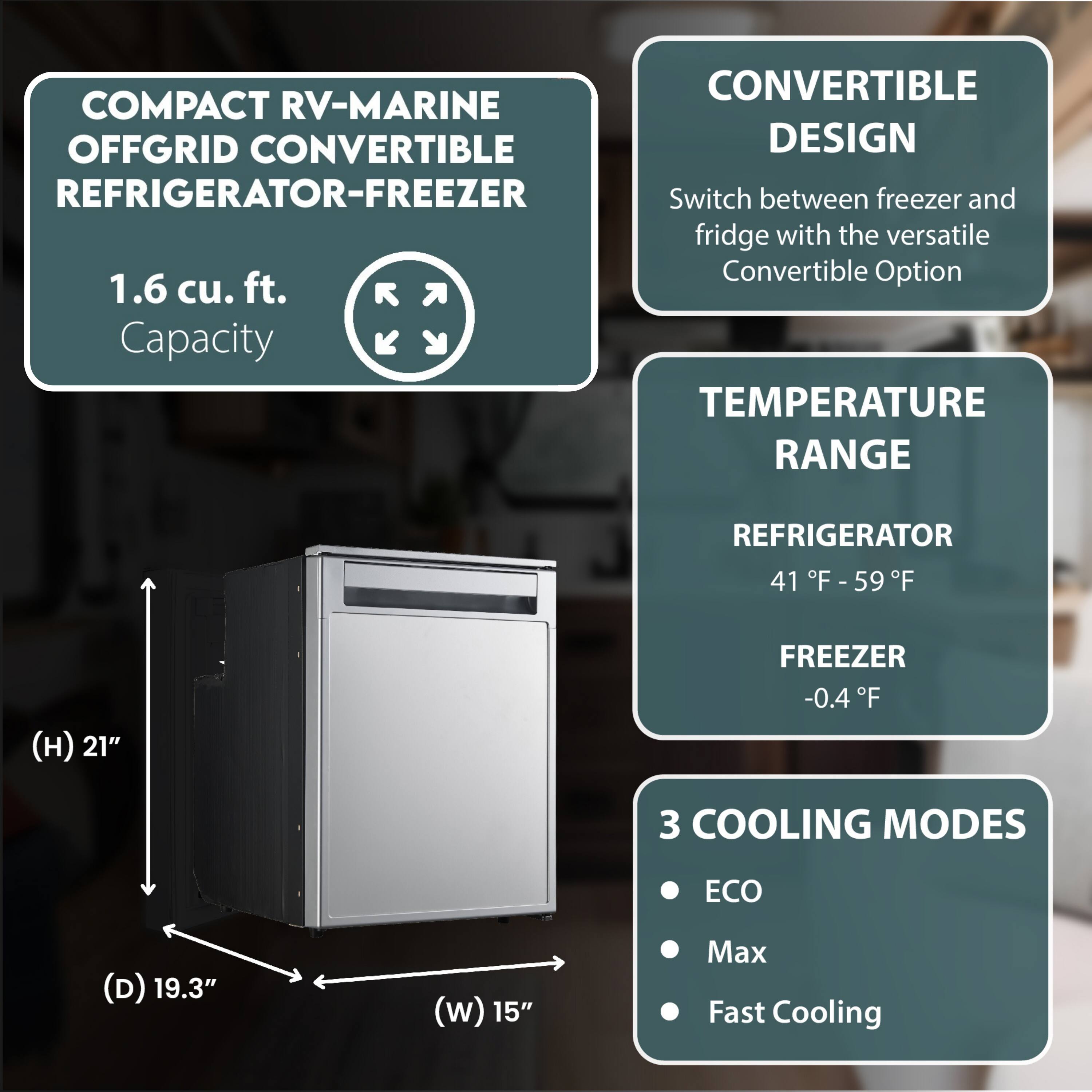 COMPACT RV-MARINE OFFGRID CONVERTIBLE REFRIGERATOR-FREEZER

1.6 cu. ft. Capacity

CONVERTIBLE DESIGN
Switch between freezer and fridge with the versatile Convertible Option

TEMPERATURE RANGE
REFRIGERATOR 41°F - 59°F
FREEZER -0.4°F

3 COOLING MODES
- ECO
- Max
- Fast Cooling

Dimensions:
- Height (H): 21"
- Depth (D): 19.3"
- Width (W): 15"