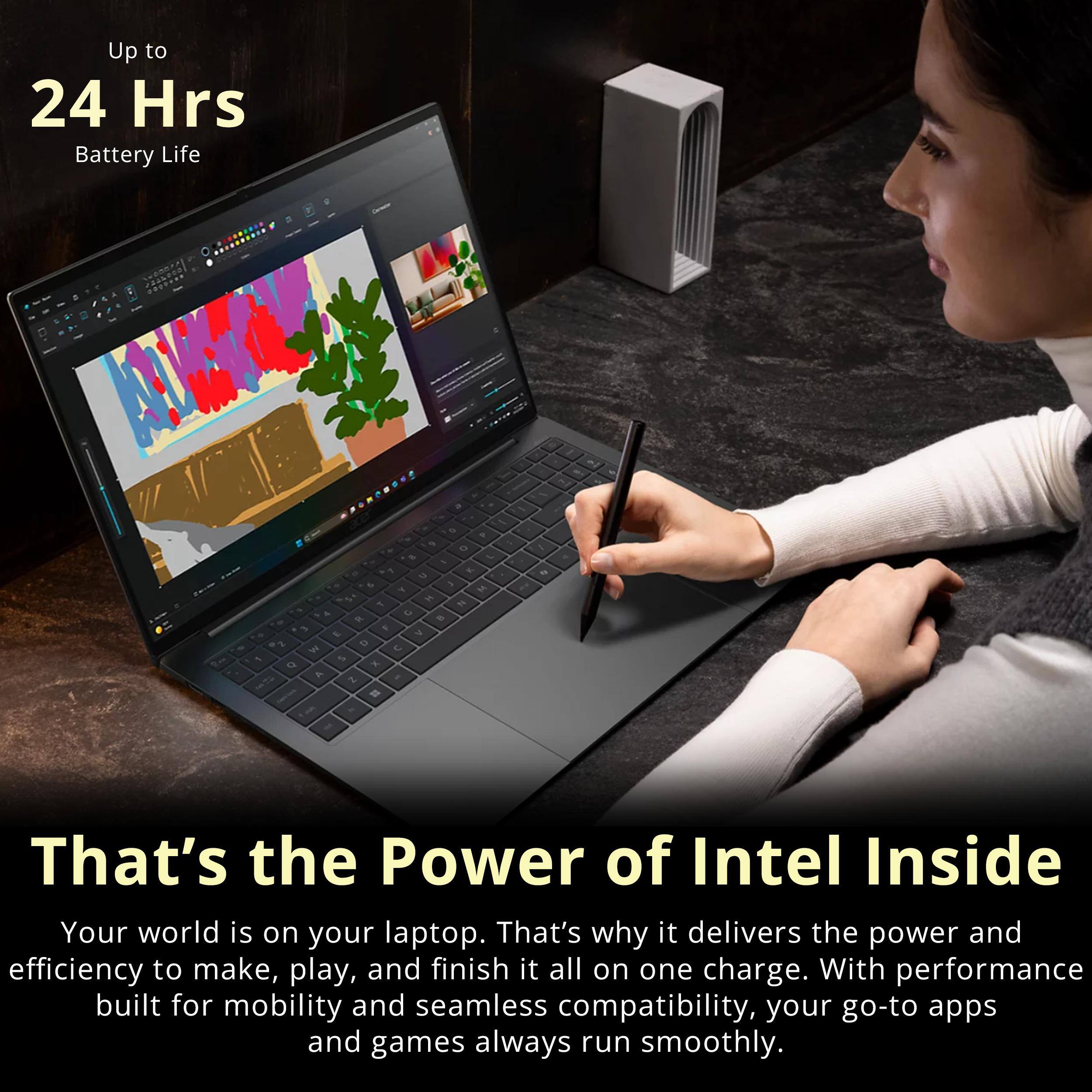 Up to 24 Hrs Battery Life

That's the Power of Intel Inside

Your world is on your laptop. That's why it delivers the power and efficiency to make, play, and finish it all on one charge. With performance built for mobility and seamless compatibility, your go-to apps and games always run smoothly.