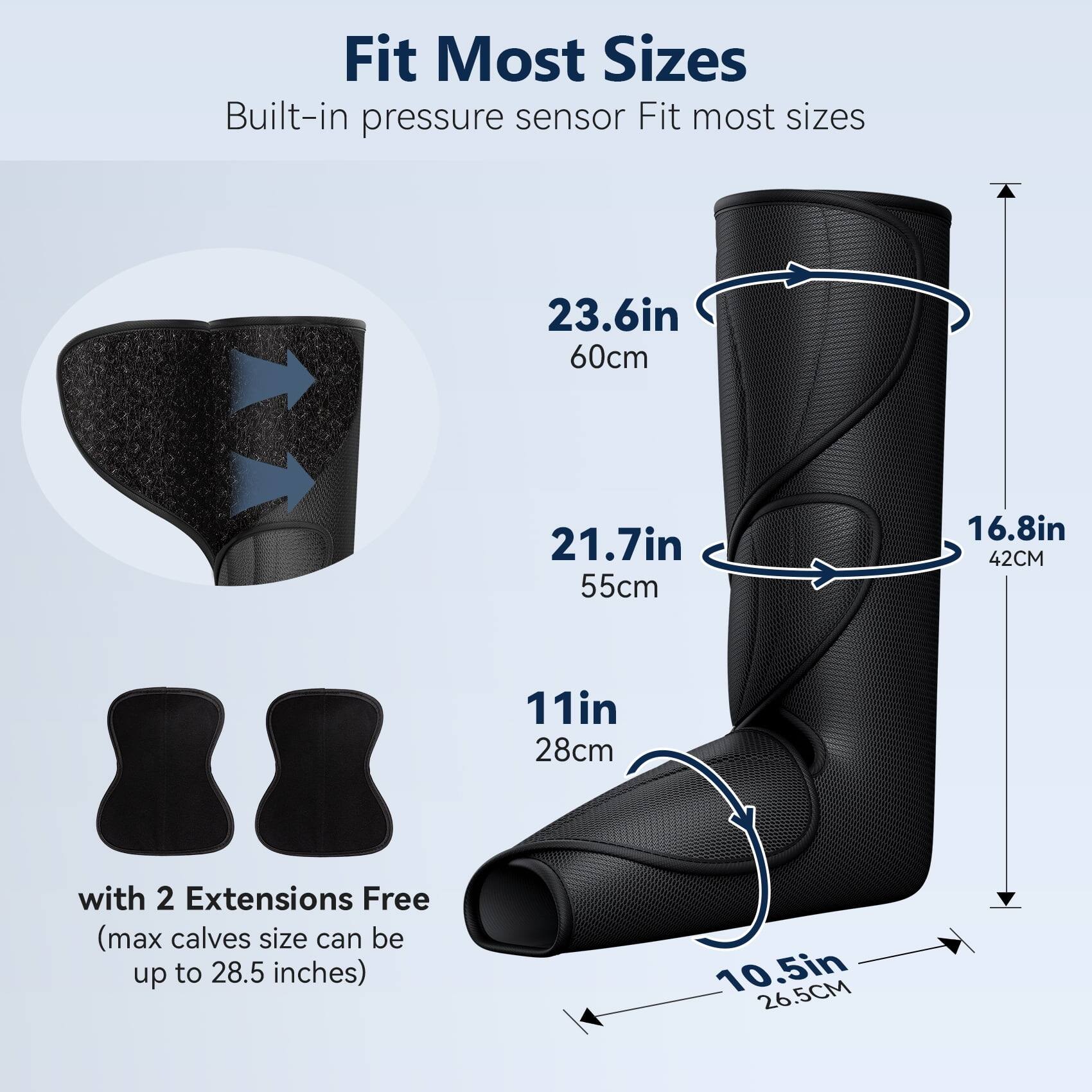 Fit Most Sizes  
Built-in pressure sensor  
Fit most sizes  

23.6in 60cm  
21.7in 55cm  
16.8in 42cm  
11in 28cm  
10.5in 26.5cm  

with 2 Extensions Free (max calves size can be up to 28.5 inches)