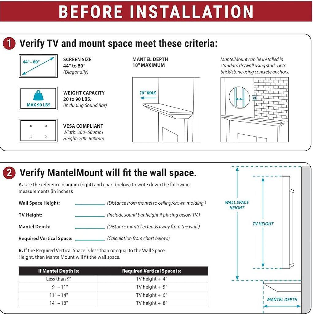 BEFORE INSTALLATION

1. Verify TV and mount space meet these criteria:
   - SCREEN SIZE: 44" to 80" (Diagonally)
   - MANTEL DEPTH: 18" MAXIMUM
   - WEIGHT CAPACITY: 20 to 90 LBS. (Including Sound Bar)
   - VESA COMPLIANT: Width: 200-600mm, Height: 200-600mm
   - MantelMount can be installed in standard drywall using studs or to brick/stone using concrete anchors.

2. Verify MantelMount will fit the wall space.
   - A. Use the reference diagram (right) and chart (below) to write down the following measurements (in inches):
     - Wall Space Height: (Distance from mantel to ceiling/crown molding.)
     - TV Height: (Include sound bar height if placing below TV.)
     - Mantel Depth: (Distance mantel extends away from the wall.)
     - Required Vertical Space: (Calculation from chart below.)
   - B. If the Required Vertical Space is less than or equal to the Wall Space Height, then MantelMount will fit the wall space.

  