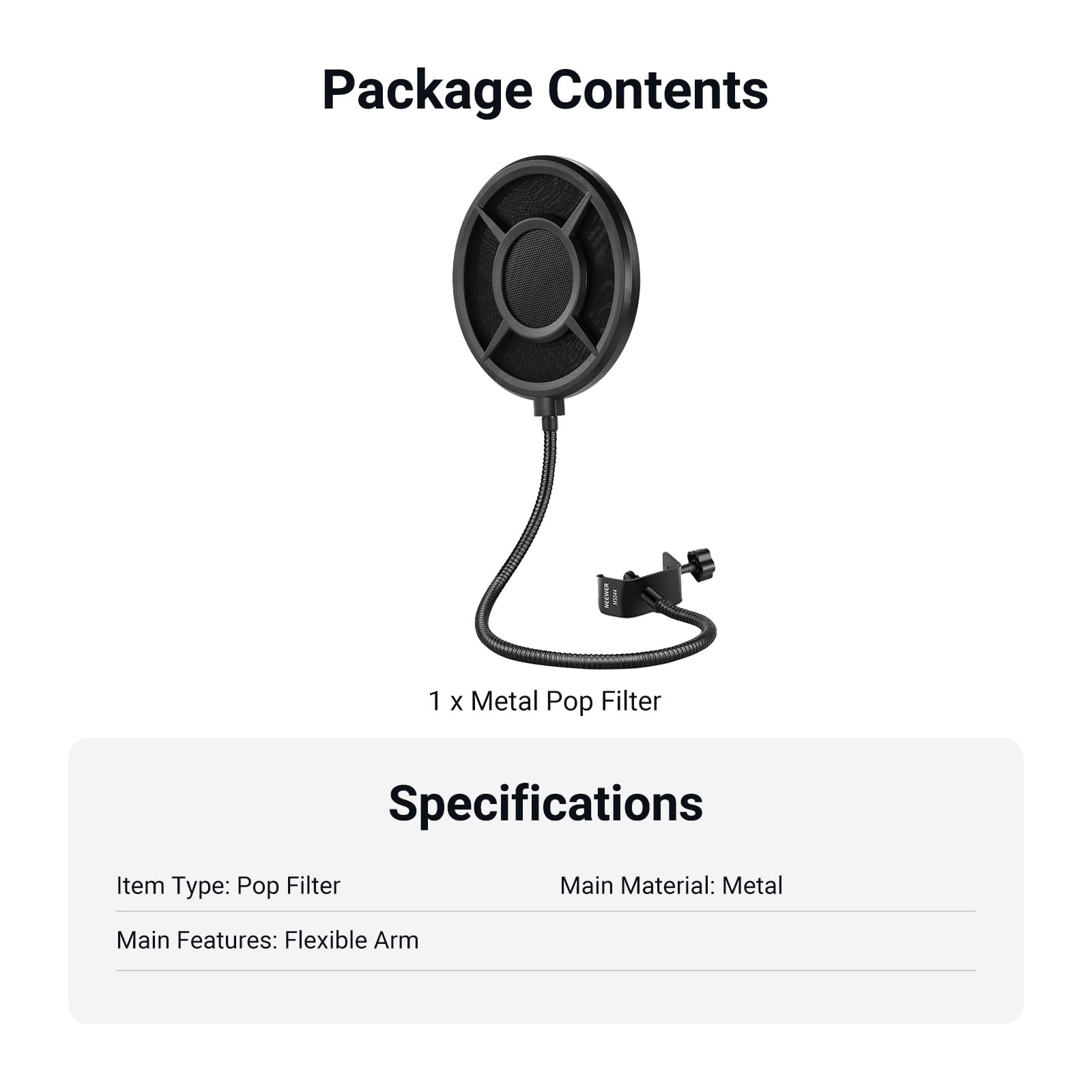 Package Contents  
1 x Metal Pop Filter  

Specifications  
Item Type: Pop Filter  
Main Material: Metal  
Main Features: Flexible Arm