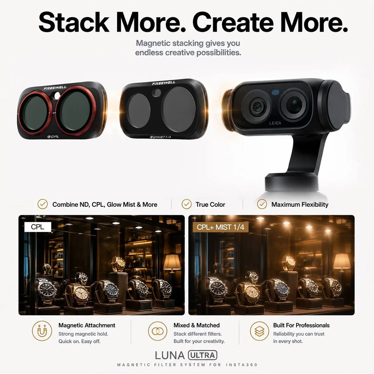 Stack More. Create More.  
Magnetic stacking gives you endless creative possibilities.  

FREEWELL LEICA C  
Combine ND, CPL, Glow Mist & More  
True Color  
Maximum Flexibility  

CPL CPL+ MIST 1/4  
Magnetic Attachment  
Mixed & Matched  
Strong magnetic hold.  
Stack different filters.  
Quick on. Easy off  

Built for your creativity.  

LUNA ULTRA MAGNETIC FILTER SYSTEM FOR INSTA360  
Built For Professionals  
Reliability you can trust in every shot.