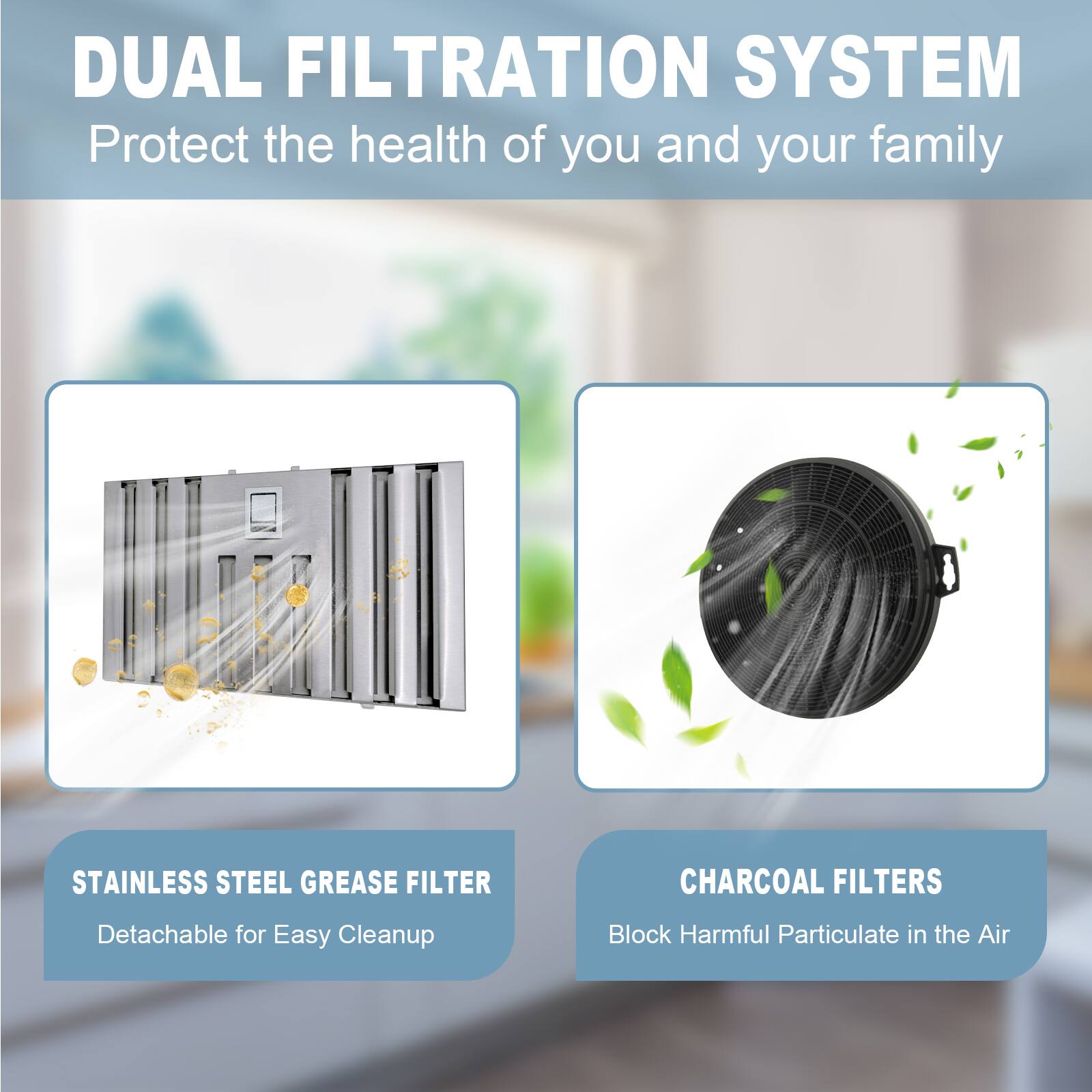 DUAL FILTRATION SYSTEM  
Protect the health of you and your family  

STAINLESS STEEL GREASE FILTER  
Detachable for Easy Cleanup  

CHARCOAL FILTERS  
Block Harmful Particulate in the Air