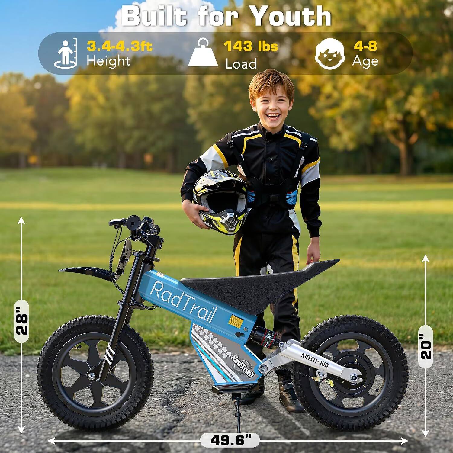 Built for Youth  
3.4-4.3ft Height  
143 lbs Load  
4-8 Age  

RadTrail  
MOTO-100  

28"  
20"  
49.6"