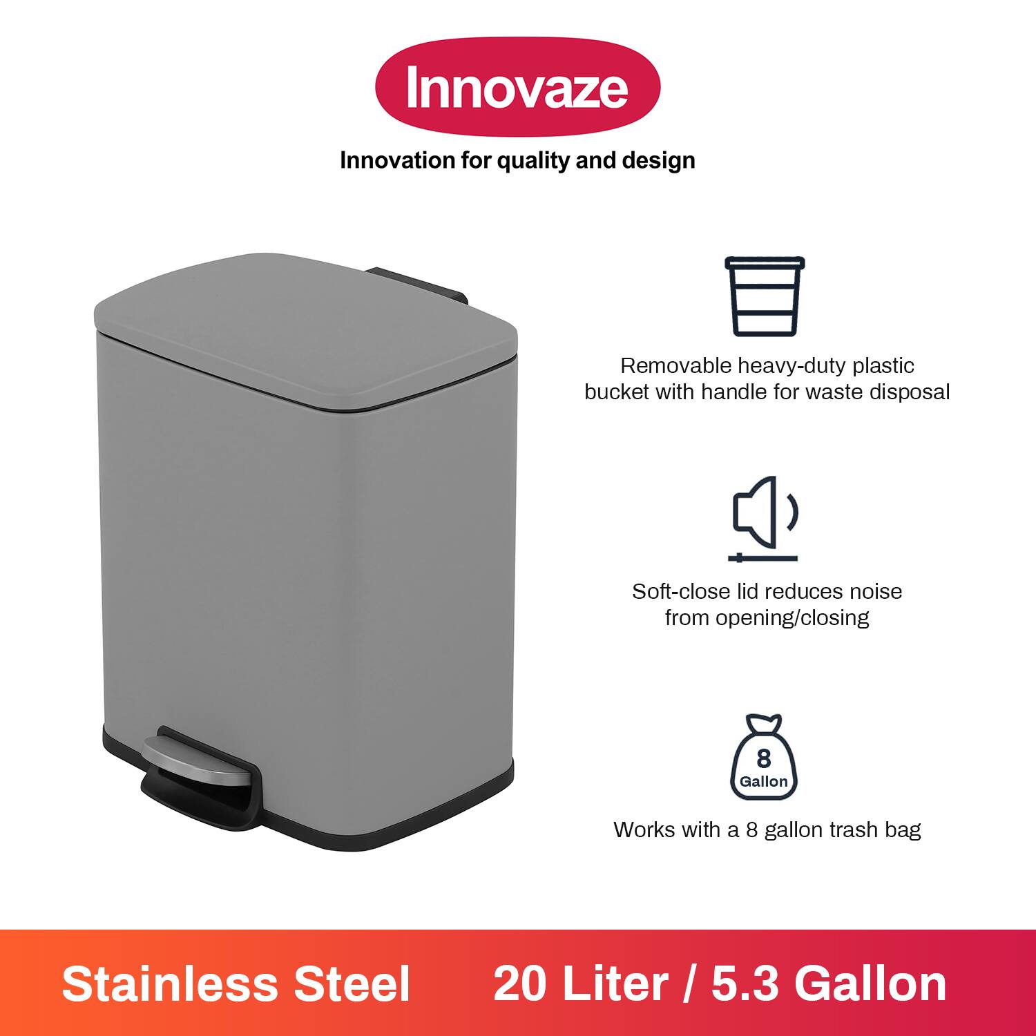 Innovaze  
Innovation for quality and design  

- Removable heavy-duty plastic bucket with handle for waste disposal  
- Soft-close lid reduces noise from opening/closing  
- Works with a 8 gallon trash bag  

Stainless Steel  
20 Liter / 5.3 Gallon